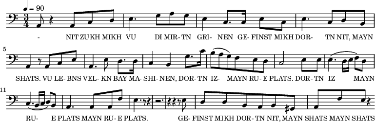 {\clef bass \tempo 4=90 \time 3/4
\set Score.currentBarNumber = #1 \bar ""
a,8 r4 a,8 c d e4. g8 a g e4 c8. c16 e8 c e4. c8 d b, a,4 r8 a, c e
a,4. e8 d8. d16 c4 b, g8. c'16 b8(a g) f e d c2 e8 e e4. (d16 e f8) d c4. (b,16 c d8) b, a,4. a,8 a, f e4. r8 r4 r2. r4 r4 r8 e8
d8 d b, a, b, gis, a, f e r4
}\addlyrics {\set fontSize = #-2
- NIT ZUKH MIKH VU DI MIR- TN GRI- NEN GE- FINST MIKH DOR- TN NIT, MAYN SHATS.
VU LE- BNS VEL- KN BAY MA- SHI- NEN, DOR- TN IZ- MAYN RU- E PLATS. DOR- TN IZ MAYN RU- E PLATS MAYN RU- E PLATS.
GE- FINST MIKH DOR- TN NIT, MAYN SHATS MAYN SHATS
}
\midi{}