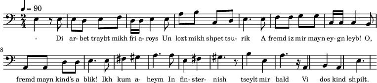 {\clef bass \tempo 4=90 \time 2/4
\set Score.currentBarNumber = #1 \bar ""
e4 r8 e8 e d e f d16 d e4 e8 a b c d e4. e8 f f g g c16 c c4 b,8
a, a, d d e4. e8 fis4 gis a4. a8 e4 fis gis4. r8 b4 e a4. r16 a,4 b, a, e4.
}\addlyrics {\set fontSize = #-2
- Di ar- bet traybt mikh fri a- roys Un lozt mikh shpet tsu- rik
A fremd iz mir mayn ey- gn leyb! O, fremd mayn kind's a blik!
Ikh kum a- heym In fin- ster- nish
tseylt mir bald Vi dos kind shpilt.
}
\midi{}