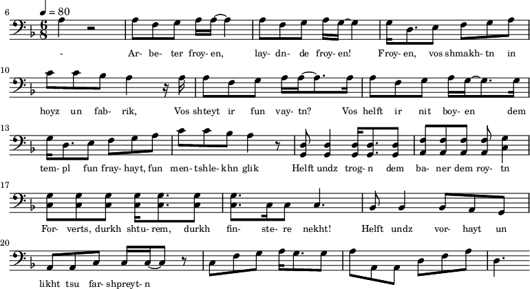 {\clef bass \tempo 4=80\key f \major \time 6/8   
\set Score.currentBarNumber = #6 \bar ""
a r2 a8 f g a16 a~ a4 a8 f g a16 g~ g4 g16 d8. e8 f g a c' c' bes a4 r16 a
a8 f g a16 a~ a8. a16 a8 f g a16 g~ g8. g16  
g d8. e8 f g a c' c' bes a4 r8 <d g,> <d g,>4 <d g,>16 <d g,>8. <d g,>8 <f a,>8 <f a,>8 <f a,>8 <f a,>8 <g c>4 \break
<g c>8 <g c> <g c> <g c>16 <g c>8. <g c>8 <g c>8. c16 c8 c4. bes,8 bes,4 bes,8 a, g, a, a,c c16 c~ c8 r c f g a16 g8. g8 a a,a, d f a d4.
}\addlyrics {\set fontSize = #-2 
- Ar- be- ter froy- en, lay- dn- de froy- en! Froy- en, vos shmakh- tn in hoyz un fab- rik,
Vos shteyt ir fun vay- tn? Vos helft ir nit boy- en
dem tem- pl fun fray- hayt, fun men- tshle- khn glik Helft undz trog- n dem ba- ner dem roy- tn
For- verts, durkh shtu- rem, durkh fin- ste- re nekht! Helft undz vor- hayt un likht tsu far- shpreyt- n
}
\midi{}