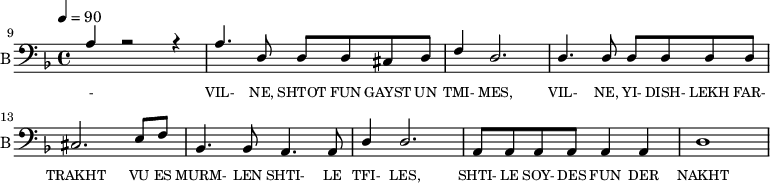 <<
\new Staff \with {midiInstrument = #"acoustic bass"
instrumentName = "B"
shortInstrumentName = "B"}
<<
\set Staff.midiMinimumVolume = #14.7
\set Staff.midiMaximumVolume = #15.9
\set Score.currentBarNumber = #9 \bar "" \tempo 4=90 \time 4/4 \key f \major
\clef bass
\new Voice = "b1" \fixed c {
\voiceOne
a4 r2 r4 a4. d8 d d cis d f4 d2. d4. d8 d d d d cis2. e8 f bes,4. bes,8 a,4. a,8 d4 d2. a,8 a, a, a, a,4 a, d1
}
>>
\new Lyrics \lyricsto "b1" {\set fontSize = #-2
- VIL- NE, SHTOT FUN GAYST UN TMI- MES, VIL- NE, YI- DISH- LEKH FAR- TRAKHT VU ES MURM- LEN SHTI- LE TFI- LES, SHTI- LE SOY- DES FUN DER NAKHT
}
>>
\midi{}
