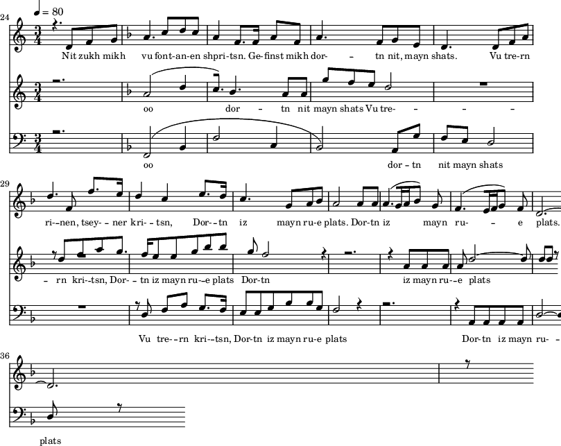 
<<
  \new Staff <<
    \set Staff.midiMinimumVolume = #0.3
    \set Staff.midiMaximumVolume = #0.7
    \set Score.currentBarNumber = #24 \bar "" \tempo 4=80 \time 3/4
    \new Voice = "one" \relative c '{  
      \voiceOne
        \key c \major
        r4. d8 f8 g8 
        \key f \major a4. c8 d c a4 f8. f16 a8 f8 a4. f8 g e d4. d8 f a d4. f,8 f'8. e16 d4 c4 e8. d16 c4. g8 a bes a2 a8 a a4. [( g16 a bes8 )] g  f4. [( e16 f g8 )] f d2.~ d r8
    }
  >>
  \new Lyrics \lyricsto "one" {\set fontSize = #-2
    Nit zukh mikh vu font- -- an- -- en shpri- -- tsn. Ge- -- finst mikh dor- -- tn nit, mayn shats. Vu tre- -- rn ri- -- nen, tsey- -- ner kri- -- tsn, Dor- -- tn iz mayn ru- -- e plats.  Dor- -- tn iz mayn ru- -- e plats.
  }

  \new Staff  <<
    \set Staff.midiMinimumVolume = #4.7
    \set Staff.midiMaximumVolume = #5.9
    \set Score.currentBarNumber = #24 \bar ""
    \key c \major \time 3/4
    \new Voice = "two" \fixed c '' {
      \voiceOne
      r2. \key f \major a,2 [( d4 c8. )]  bes,4. a,8 a, g f e d2 R2. r8 d8 f a g8. f16 e8 e g bes bes g f2 r4 r2. r4 a,8 a, a, a, d2~ d8 d d r8
    }
  >>
  \new Lyrics \lyricsto "two" {\set fontSize = #-2
  oo dor -- tn nit mayn shats Vu tre- -- rn  kri- -- tsn, Dor- -- tn iz mayn ru- -- e plats Dor- -- tn iz mayn ru- -- e plats
  }

  \new Staff \with {midiInstrument = #"acoustic bass"} <<
    \set Staff.midiMinimumVolume = #4.7
    \set Staff.midiMaximumVolume = #5.9
    \set Score.currentBarNumber = #24 \bar ""
    \clef bass \key c \major \time 3/4
    \new Voice = "three"{
      \voiceOne 
      r2. \key f \major [( f,2 bes,4 f2 c4 bes,2 )] a,8 g f e d2 R2. r8 d8 f a g8. f16 e8 e g bes bes g f2 r4 r2. r4 a,8 a, a, a, d2~ d8 d d r8
    }
  >>
  \new Lyrics \lyricsto "three" {\set fontSize = #-2
  oo dor -- tn nit mayn shats Vu tre- -- rn  kri- -- tsn, Dor- -- tn iz mayn ru- -- e plats Dor- -- tn iz mayn ru- -- e plats
  }
>>
\midi{}