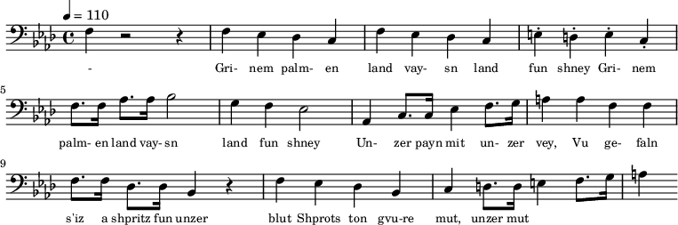 {\clef bass \tempo 4 = 110 \key aes \major
f r2 r4 f ees des c f ees des c e-. d-. e-. c-. f8. f16 aes8. aes16 bes2 g4 f ees2 aes,4 c8. c16 ees4 f8. g16 a4 a f f f8. f16 des8. des16 bes,4 r4 f ees des bes, c d8. d16 e4 f8. g16 a4
}\addlyrics {\set fontSize = #-2
- Gri- nem palm- en land vay- sn land fun shney Gri- nem palm- en land vay- sn land fun shney
Un- zer payn mit un- zer vey, Vu ge- faln s'iz a shpritz fun unzer blut
Shprots ton gvu-re mut, unzer mut
}\midi{}