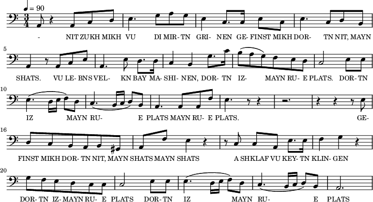 {\clef bass \tempo 4=90 \time 3/4
\set Score.currentBarNumber = #1 \bar ""
a,8 r4 a,8 c d e4. g8 a g e4 c8. c16 e8 c e4. c8 d b, a,4 r8 a, c e
a,4. e8 d8. d16 c4 b, g8. c'16 b8(a g) f e d c2 e8 e e4. (d16 e f8) d c4. (b,16 c d8) b, a,4. a,8 a, f e4. r8 r4 r2. r4 r4 r8 e8
d8 c b, a, b, gis, a, f e4 r4 r8 c8 c a, e8. e16 f4 g r4 g8 f e d c c c2 e8 e e4. (d16 e f8) d c4. (b,16 c d8) b, a,2.
}\addlyrics {\set fontSize = #-2
- NIT ZUKH MIKH VU DI MIR- TN GRI- NEN GE- FINST MIKH DOR- TN NIT, MAYN SHATS.
VU LE- BNS VEL- KN BAY MA- SHI- NEN, DOR- TN IZ- MAYN RU- E PLATS. DOR- TN IZ MAYN RU- E PLATS MAYN RU- E PLATS.
GE- FINST MIKH DOR- TN NIT, MAYN SHATS MAYN SHATS A SHKLAF VU KEY- TN KLIN- GEN DOR- TN IZ- MAYN RU- E PLATS DOR- TN IZ MAYN RU- E PLATS
}
\midi{}