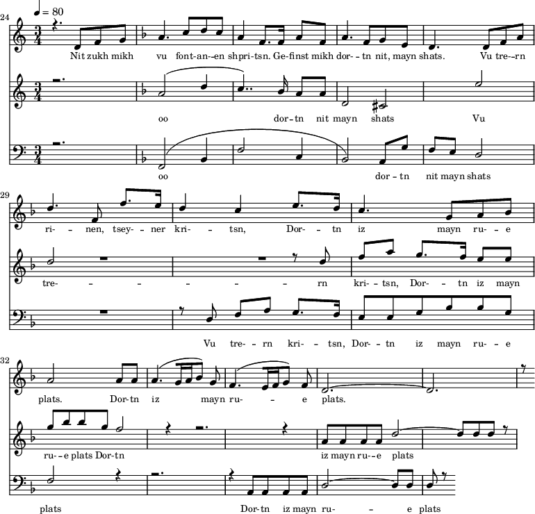 
<<
  \new Staff <<
    \set Staff.midiMinimumVolume = #0.3
    \set Staff.midiMaximumVolume = #0.7
    \set Score.currentBarNumber = #24 \bar "" \tempo 4=80 \time 3/4
    \new Voice = "one" \relative c '{  
      \voiceOne
        \key c \major
        r4. d8 f8 g8 
        \key f \major a4. c8 d c a4 f8. f16 a8 f8 a4. f8 g e d4. d8 f a d4. f,8 f'8. e16 d4 c4 e8. d16 c4. g8 a bes a2 a8 a a4. [( g16 a bes8 )] g  f4. [( e16 f g8 )] f d2.~ d r8
    }
  >>
  \new Lyrics \lyricsto "one" {\set fontSize = #-2
    Nit zukh mikh vu font- -- an- -- en shpri- -- tsn. Ge- -- finst mikh dor- -- tn nit, mayn shats. Vu tre- -- rn ri- -- nen, tsey- -- ner kri- -- tsn, Dor- -- tn iz mayn ru- -- e plats.  Dor- -- tn iz mayn ru- -- e plats.
  }

  \new Staff  <<
    \set Staff.midiMinimumVolume = #4.7
    \set Staff.midiMaximumVolume = #5.9
    \set Score.currentBarNumber = #24 \bar ""
    \key c \major \time 3/4
    \new Voice = "two" \fixed c '' {
      \voiceOne
      r2. \key f \major a,2 [( d4 c4.. )]  bes,16 a,8 a, d,2 cis, e d2 R2. r8 d8 f a g8. f16 e8 e g bes bes g f2 r4 r2. r4 a,8 a, a, a, d2~ d8 d d r8
    }
  >>
  \new Lyrics \lyricsto "two" {\set fontSize = #-2
  oo dor -- tn nit mayn shats Vu tre- -- rn  kri- -- tsn, Dor- -- tn iz mayn ru- -- e plats Dor- -- tn iz mayn ru- -- e plats
  }

  \new Staff \with {midiInstrument = #"acoustic bass"} <<
    \set Staff.midiMinimumVolume = #4.7
    \set Staff.midiMaximumVolume = #5.9
    \set Score.currentBarNumber = #24 \bar ""
    \clef bass \key c \major \time 3/4
    \new Voice = "three"{
      \voiceOne 
      r2. \key f \major [( f,2 bes,4 f2 c4 bes,2 )] a,8 g f e d2 R2. r8 d8 f a g8. f16 e8 e g bes bes g f2 r4 r2. r4 a,8 a, a, a, d2~ d8 d d r8
    }
  >>
  \new Lyrics \lyricsto "three" {\set fontSize = #-2
  oo dor -- tn nit mayn shats Vu tre- -- rn  kri- -- tsn, Dor- -- tn iz mayn ru- -- e plats Dor- -- tn iz mayn ru- -- e plats
  }
>>
\midi{}