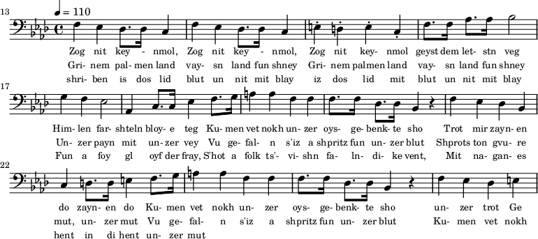 {\clef bass \tempo 4 = 110 \key aes \major
\set Score.currentBarNumber = #13 \bar "" 
f ees des8. des16 c4 f ees des8. des16 c4 e-. d-. e-. c-. f8. f16 aes8. aes16 bes2 g4 f ees2 aes,4 c8. c16 ees4 f8. g16 a4 a f f f8. f16 des8. des16 bes,4 r4 f ees des bes, c d8. d16 e4 
f8. g16 a4 a f f f8. f16 des8. des16 bes,4 r4 f ees des e
}\addlyrics {\set fontSize = #-2
Zog nit key - nmol, Zog nit key - nmol, Zog nit key- nmol geyst dem let- stn veg
Him- len far- shteln bloy- e teg Ku- men vet nokh un- zer oys- ge- benk- te sho
 Trot mir zayn- en do zayn- en do
 Ku- men vet nokh un- zer oys- ge- benk- te sho un- zer trot Ge
}
\addlyrics {\set fontSize = #-2
Gri- nem pal- men land vay- sn land fun shney Gri- nem palmen land vay- sn land fun shney
Un- zer payn mit un- zer vey 
Vu ge- fal- n s'iz a shpritz fun un- zer blut Shprots ton gvu- re mut, un- zer mut
Vu ge- fal- n s'iz a shpritz fun un- zer blut 

 Ku- men vet nokh un- zer oys- ge- benk- te sho un- zer trot Ge
}
\addlyrics {\set fontSize = #-2
  shri- ben is dos lid blut un nit mit blay iz dos lid mit blut un nit mit blay
 Fun a foy gl oyf der fray, S'hot a folk ts'- vi- shn fa- ln- di- ke vent,
 Mit na- gan- es hent in di hent un- zer mut
}\midi{}