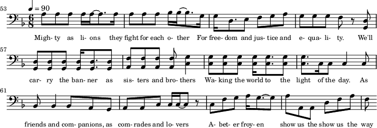 {\clef bass \tempo 4=90\key f \major \time 6/8
\set Score.currentBarNumber = #53 \bar ""
a8 a a a16 a~ a8. a16 a8 a a bes16 bes~ bes8. g16 g d8. e8 f g a g g g f r8 <d g,> <d g,> <d g,> <d g,> <d g,>16 <d g,>8. <d g,>8 <f a,>8 <f a,> <f a,> <f a,> <g c>4
<g c>8 <g c> <g c> <g c>16 <g c>8. <g c>8 <g c>8. c16 c8 c4 c8 bes,8 bes,4 bes,8 a, g, a, a,c c16 c~ c8 r c f g a16 g8.~ g8 a a, a, d f a f
}\addlyrics {\set fontSize = #-2
Migh- ty as li- ons they fight for each o- ther For free- dom and jus- tice and e- qua- li- ty. We'll car- ry the ban- ner as sis- ters and bro- thers
Wa- king the world to the light of the day. As friends and com- panions, as com- rades and lo- vers A- bet- er froy- en show us the show us the way
}
\midi{}