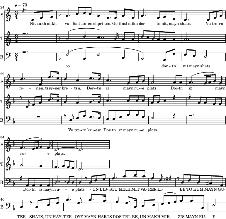 
<<
  \new Staff     
    \with {instrumentName = "S"
           shortInstrumentName = "S"}
    <<
    \set Staff.midiMinimumVolume = #0.3
    \set Staff.midiMaximumVolume = #0.7
    \set Score.currentBarNumber = #24 \bar "" \tempo 4=70 \time 3/4
    \new Voice = "one" \relative c '{  
      \voiceOne
        \key c \major
        r4. d8 f8 g8 
        \key f \major a4. c8 d c a4 f8. f16 a8 f8 a4. f8 g e d4. d8 f a d4. f,8 f'8. e16 d4 c4 e8. d16 c4. g8 a bes a2 a8 a a4. [( g16 a bes8 )] g  f4. [( e16 f g8 )] f d2.~ d
    }
  >>
  \new Lyrics \lyricsto "one" {\set fontSize = #-2
    Nit zukh mikh vu font- -- an- -- en shpri- -- tsn. Ge- -- finst mikh dor- -- tn nit, mayn shats. Vu tre- -- rn ri- -- nen, tsey- -- ner kri- -- tsn, Dor- -- tn iz mayn ru- -- e plats.  Dor- -- tn iz mayn ru- -- e plats.
  }

  \new Staff  
    \with {instrumentName = "T"
           shortInstrumentName = "T"}
    <<
    \set Staff.midiMinimumVolume = #0.3
    \set Staff.midiMaximumVolume = #0.5
    \set Score.currentBarNumber = #24 \bar ""
    \key c \major \time 3/4
    \new Voice = "two" \fixed c '' {
      \voiceOne
      r2. \key f \major a,2 [( d4 c4.. )]  bes,16 a,8 a, d8 c bes, a, a, a, a,2. r8 d,8 f, a, d8. c16 bes,4 a, bes,8. bes,16 c4. c8 c c a, bes, c4 r4 r4 a,8 a, g, g, a,2 g,4 f,4. g,8 f, e,  d,2. 
    }
  >>
  \new Lyrics \lyricsto "two" {\set fontSize = #-2
  
  }

  \new Staff \with {midiInstrument = #"acoustic bass"
       instrumentName = "B"
       shortInstrumentName = "B"} <<
    \set Staff.midiMinimumVolume = #14.7
    \set Staff.midiMaximumVolume = #25.9
    \set Score.currentBarNumber = #24 \bar ""
    \clef bass \key c \major \time 3/4
    \new Voice = "three"{
      \voiceOne 
      r2. \key f \major [( f2 bes,4 f2 c4 bes,2 )] a,8 g f e d2 R2. r8 d8 f a g8. f16 e8 e g bes bes g f2 r4 r2. r4 a,8 a, a, a, d2~ d8 d d4 r8 d8 f g a4. c'8 d' c' a4 f8. r16 r4 r8 d f d cis a, d4 r8 d8 f a d'4. a8 d'8. c'16 
  bes4 a8. d16 e8 f g( a bes) c' c' c f2 
    }
  >>
  \new Lyrics \lyricsto "three" {\set fontSize = #-2
  oo dor -- tn nit mayn shats Vu tre- -- rn  kri- -- tsn, Dor- -- tn iz mayn ru- -- e plats Dor- -- tn iz mayn ru- -- e plats
- UN LIB- STU MIKH MIT VA- RER LI- BE TO KUM MAYN GU- TER SHATS,
 UN HAY- TER OYF MAYN HARTS DOS TRI- BE, UN MAKH MIR ZIS MAYN RU- E PLATS
  }
>>
\midi{}