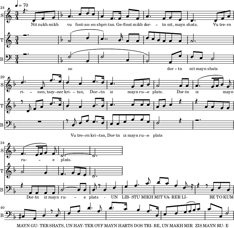 
<<
  \new Staff     
    \with {instrumentName = "S"
           shortInstrumentName = "S"}
    <<
    \set Staff.midiMinimumVolume = #0.3
    \set Staff.midiMaximumVolume = #0.7
    \set Score.currentBarNumber = #24 \bar "" \tempo 4=70 \time 3/4
    \new Voice = "one" \relative c '{  
      \voiceOne
        \key c \major
        r4. d8 f8 g8 
        \key f \major a4. c8 d c a4 f8. f16 a8 f8 a4. f8 g e d4. d8 f a d4. f,8 f'8. e16 d4 c4 e8. d16 c4. g8 a bes a2 a8 a a4. [( g16 a bes8 )] g  f4. [( e16 f g8 )] f d2.~ d
    }
  >>
  \new Lyrics \lyricsto "one" {\set fontSize = #-2
    Nit zukh mikh vu font- -- an- -- en shpri- -- tsn. Ge- -- finst mikh dor- -- tn nit, mayn shats. Vu tre- -- rn ri- -- nen, tsey- -- ner kri- -- tsn, Dor- -- tn iz mayn ru- -- e plats.  Dor- -- tn iz mayn ru- -- e plats.
  }

  \new Staff  
    \with {instrumentName = "T"
           shortInstrumentName = "T"}
    <<
    \set Staff.midiMinimumVolume = #0.3
    \set Staff.midiMaximumVolume = #0.5
    \set Score.currentBarNumber = #24 \bar ""
    \key c \major \time 3/4
    \new Voice = "two" \fixed c '' {
      \voiceOne
      r2. \key f \major a,2 [( d4 c4.. )]  bes,16 a,8 a, d8 c bes, a, a, a, a,2. r8 d,8 f, a, d8. c16 bes,4 a, bes,8. bes,16 c4. c8 c c a, bes, c4 r4 r4 a,8 a, g, g, a,2 g,4 f,4. g,8 f, e,  d,2. 
    }
  >>
  \new Lyrics \lyricsto "two" {\set fontSize = #-2
  
  }

  \new Staff \with {midiInstrument = #"acoustic bass"
       instrumentName = "B"
       shortInstrumentName = "B"} <<
    \set Staff.midiMinimumVolume = #14.7
    \set Staff.midiMaximumVolume = #25.9
    \set Score.currentBarNumber = #24 \bar ""
    \clef bass \key c \major \time 3/4
    \new Voice = "three"{
      \voiceOne 
      r2. \key f \major [( f2 bes,4 f2 c4 bes,2 )] a,8 g f e d2 R2. r8 d8 f a g8. f16 e8 e g bes bes g f2 r4 r2. r4 a,8 a, a, a, d2~ d8 d d r8 d4 f g a4. c'8 d' c' a4 f8. r16 r4 r8 d f d cis a, d4 r8 d f a d'4. a8 d'8. c'16 
  bes4 a8. d16 e8 f g( a bes) c' c' c f2 
    }
  >>
  \new Lyrics \lyricsto "three" {\set fontSize = #-2
  oo dor -- tn nit mayn shats Vu tre- -- rn  kri- -- tsn, Dor- -- tn iz mayn ru- -- e plats Dor- -- tn iz mayn ru- -- e plats
- UN LIB- STU MIKH MIT VA- RER LI- BE TO KUM MAYN GU- TER SHATS,
 UN HAY- TER OYF MAYN HARTS DOS TRI- BE, UN MAKH MIR ZIS MAYN RU- E PLATS
  }
>>
\midi{}