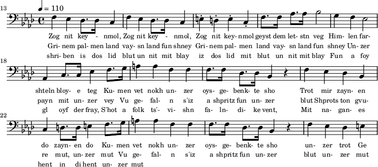 {\clef bass \tempo 4 = 110 \key aes \major
\set Score.currentBarNumber = #13 \bar "" 
f ees des8. des16 c4 f ees des8. des16 c4 e-. d-. e-. c-. f8. f16 aes8. aes16 bes2 g4 f ees2 aes,4 c8. c16 ees4 f8. g16 a4 a f f f8. f16 des8. des16 bes,4 r4 f ees des bes, c d8. d16 e4 
f8. g16 a4 a f f f8. f16 des8. des16 bes,4 r4 f ees des e
}\addlyrics {\set fontSize = #-2
Zog nit key - nmol, Zog nit key - nmol, Zog nit key- nmol geyst dem let- stn veg
Him- len far- shteln bloy- e teg Ku- men vet nokh un- zer oys- ge- benk- te sho
 Trot mir zayn- en do zayn- en do
 Ku- men vet nokh un- zer oys- ge- benk- te sho un- zer trot Ge
}
\addlyrics {\set fontSize = #-2
Gri- nem pal- men land vay- sn land fun shney Gri- nem pal- men land vay- sn land fun shney
Un- zer payn mit un- zer vey 
Vu ge- fal- n s'iz a shpritz fun un- zer blut Shprots ton gvu- re mut, un- zer mut
Vu ge- fal- n s'iz a shpritz fun un- zer blut un- zer mut ge
}
\addlyrics {\set fontSize = #-2
  shri- ben is dos lid blut un nit mit blay iz dos lid mit blut un nit mit blay
 Fun a foy gl oyf der fray, S'hot a folk ts'- vi- shn fa- ln- di- ke vent,
 Mit na- gan- es hent in di hent un- zer mut
}\midi{}
