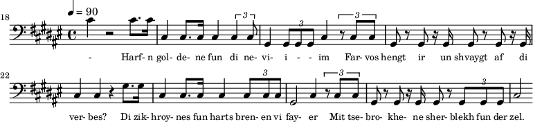 {\clef bass \tempo 4=90\key fis \major
\set Score.currentBarNumber = #18 \bar ""
cis' r2 cis'8. cis'16 cis4 cis8. cis16 cis4 \tuplet 3/2{cis cis8} gis,4 \tuplet 3/2{gis,8 gis, gis, }cis4 \tuplet 3/2{r8
cis cis} gis, r gis, r16 gis,16 gis,8 r gis, r16 gis,16 cis4 cis r gis8. gis16 cis4 cis8. cis16 cis4 \tuplet 3/2{cis8 cis cis} gis,2 cis4 \tuplet 3/2{r8 cis cis} gis, r gis, r16 gis,16 gis,8 r \tuplet 3/2{gis, gis, gis,}
cis2
}\addlyrics {\set fontSize = #-2
- Harf- n gol- de- ne fun di ne- vi- i - - im Far- vos hengt ir un shvaygt af di ver- bes?
Di zik- hroy- nes fun harts bren- en vi fay- er Mit tse- bro- khe- ne sher- blekh fun der zel.
}
\midi{}