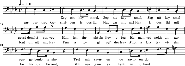 {\clef bass \tempo 4 = 110 \key aes \major
\set Score.currentBarNumber = #13 \bar "" 
f ees des e f ees des8. des16 c4 f ees des8. des16 c4 e-. d-. e-. c-. f8. f16 aes8. aes16 bes2 g4 f ees2 aes,4 c8. c16 ees4 f8. g16 a4 a f f f8. f16 des8. des16 bes,4 r4 f ees des bes, c d8. d16 e4 f8. g16 a4
}\addlyrics {\set fontSize = #-2
 - - - - Zog nit key - nmol, Zog nit key - nmol, Zog nit key- nmol geyst dem let- stn veg
Him- len far- shteln bloy- e teg Ku- men vet nokh un- zer oys- ge- benk- te sho
 Trot mir zayn- en do zayn- en do
}
\addlyrics {\set fontSize = #-2
 un- zer trot Ge- shri- ben is dos lid blut un nit mit blay iz dos lid mit blut un nit mit blay
 Fun a foy gl oyf der fray, S'hot a folk ts'- vi- shn fa- ln- di- ke vent,
 Mit na- gan- es hent in di hent
}\midi{}