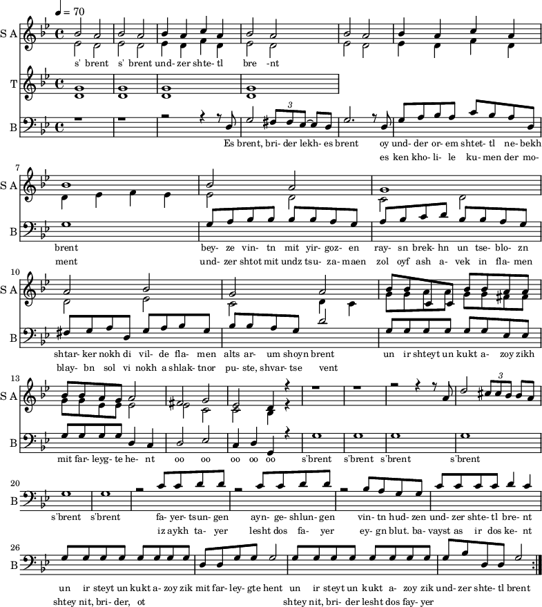 <<
\new Staff
\with {instrumentName = "S A"
shortInstrumentName = "S A"}
<<
\set Staff.midiMinimumVolume = #0.3
\set Staff.midiMaximumVolume = #0.7
\set Score.currentBarNumber = #1 \bar "" \tempo 4=70 \time 4/4 \key bes \major
\new Voice = "one" \fixed a ' {
\voiceOne
bes2 a bes a bes4 a c' a bes2 a bes a bes4 a c' a bes1 bes2 a g1 a2 bes g a
bes8 bes c c bes bes a a bes bes a g a2 fis g ees d4 r4 r1 r r2 r4 r8 a8 d'2 \tuplet 3/2 {cis'8 cis' bes} bes a
}
\new Voice = "two" \fixed c '{
\voiceTwo
ees2 d ees d ees4 d f d ees2 d ees d ees4 d f d d ees f ees ees2 d c d d ees c d4 c
g8 g a a g g fis fis g g ees ees ees2 ees c c bes,4 r4
}
>>
\new Lyrics \lyricsto "one" {\set fontSize = #-2
s' brent s' brent und- zer shte- tl bre -nt
}
\new Staff
\with {instrumentName = "T"
shortInstrumentName = "T"}
<<
\set Staff.midiMinimumVolume = #0.3
\set Staff.midiMaximumVolume = #0.5
\set Score.currentBarNumber = #1 \bar "" \tempo 4=70 \time 4/4 \key bes \major
\new Voice = "three" \fixed c ' {
\voiceOne
g1 g g g
}
\new Voice = "four" \fixed c ' {
\voiceTwo
d1 d d d
}
>>
\new Lyrics \lyricsto "three" {\set fontSize = #-2
}
\repeat volta 2
\new Staff \with {midiInstrument = #"acoustic bass"
instrumentName = "B"
shortInstrumentName = "B"} <<
\set Staff.midiMinimumVolume = #14.7
\set Staff.midiMaximumVolume = #15.9
\set Score.currentBarNumber = #1 \bar "" \tempo 4=70 \time 4/4 \key bes \major
\clef bass
\new Voice = "five"{
\voiceOne
r1 r r2 r4 r8 d g2 \tuplet 3/2 {fis8 fis ees~} ees d g2. r8 d g a bes a c' bes a d g1 g8 a bes bes bes bes a g a bes c' d' bes bes a g fis g a d g a bes g bes bes a g d'2 g8 g g g g g ees ees g g g g d4 c d2 ees c4 d g, r4 g1 g g g g g r2 c'8 c' d' d' r2 c'8 c' d' d' r2 bes8 a g g c' c' c' c' d'4 c' g8 g g g g g g g d d g g g2 g8 g g g g g g g g bes d d g2
}
>>
\new Lyrics \lyricsto "five" {\set fontSize = #-2
Es brent, bri- der lekh- es brent oy und- der or- em shtet- tl ne- bekh brent bey- ze vin- tn mit yir- goz- en ray- sn brek- hn un tse- blo- zn shtar- ker nokh di vil- de fla- men alts ar- um shoyn brent un ir shteyt un kukt a- zoy zikh mit far- leyg- te he- nt oo oo oo oo oo s'brent s'brent s'brent s'brent s'brent s'brent fa- yer- tsun- gen ayn- ge- shlun- gen vin- tn hud- zen und- zer shte- tl bre- nt un ir steyt un kukt a- zoy zik mit far- ley- gte hent un ir steyt un kukt a- zoy zik und- zer shte- tl brent
}
\new Lyrics \lyricsto "five" {\set fontSize = #-2
_ _ _ _ _ _ _ es ken kho- li- le ku- men der mo- ment und- zer shtot mit undz tsu- za- maen zol oyf ash a- vek in fla- men blay- bn sol vi nokh a shlak- tnor pu- ste, shvar- tse vent _ _ _ _ _ _ _ _ _ _ _ _ _ _ _ _ _ _ _ _ _ _ _ _ _ iz aykh ta- yer lesht dos fa- yer ey- gn blut. ba- vayst as ir dos ke- nt shtey nit, bri- der, ot _ _ _ _ _ _ _ _ shtey nit, bri- der lesht dos fay- yer
}
>>
\midi{}