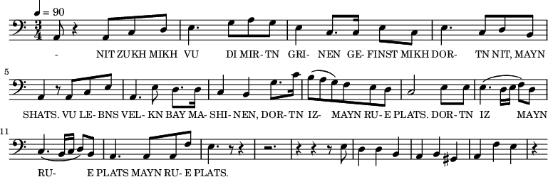 {\clef bass \tempo 4=90 \time 3/4
\set Score.currentBarNumber = #1 \bar ""
a,8 r4 a,8 c d e4. g8 a g e4 c8. c16 e8 c e4. c8 d b, a,4 r8 a, c e
a,4. e8 d8. d16 c4 b, g8. c'16 b8(a g) f e d c2 e8 e e4. (d16 e f8) d c4. (b,16 c d8) b, a,4. a,8 a, f e4. r8 r4 r2. r4 r4 r8 e8
d4 d b, a, b, gis, a, f e r4
}\addlyrics {\set fontSize = #-2
- NIT ZUKH MIKH VU DI MIR- TN GRI- NEN GE- FINST MIKH DOR- TN NIT, MAYN SHATS.
VU LE- BNS VEL- KN BAY MA- SHI- NEN, DOR- TN IZ- MAYN RU- E PLATS. DOR- TN IZ MAYN RU- E PLATS MAYN RU- E PLATS.
}
\midi{}
