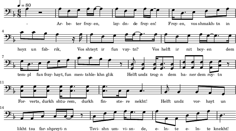 {\clef bass \tempo 4=80\key f \major \time 6/8
\set Score.currentBarNumber = #0 \bar ""
a r2 a8 f g a16 a~ a4 a8 f g a16 g~ g4 g16 d8. e8 f g a c' c' bes a4 r16 a
a8 f g a16 a~ a8. a16 a8 f g a16 g~ g8. g16
g d8. e8 f g a c' c' bes a4 r8 <d g,> <d g,>4 <d g,>16 <d g,>8. <d g,>8 <f a,>8 <f a,>8 <f a,>8 <f a,>8 <g c> r \break
<g c>8 <g c> <g c> <g c>16 <g c>8. <g c>8 <g c>8. c16 c8 c4. bes,8 bes,4 bes,8 a, g, a, a,c c16 c~ c8 r c f g a16 g8. g8 a a,a, d f a d4.
}\addlyrics {\set fontSize = #-2
- Ar- be- ter froy- en, lay- dn- de froy- en! Froy- en, vos shmakh- tn in hoyz un fab- rik,
Vos shteyt ir fun vay- tn? Vos helft ir nit boy- en
dem tem- pl fun fray- hayt, fun men- tshle- khn glik Helft undz trog- n dem ba- ner dem roy- tn
For- verts, durkh shtu- rem, durkh fin- ste- re nekht! Helft undz vor- hayt un likht tsu far- shpreyt- n
Tsvi- shn um- vi- sn- de, e- ln- te e- ln- te knekht!
}
\midi{}