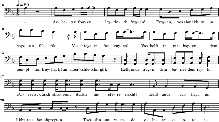 {\clef bass \tempo 4=80\key f \major \time 6/8
\set Score.currentBarNumber = #6 \bar ""
a r2 a8 f g a16 a~ a4 a8 f g a16 g~ g4 g16 d8. e8 f g a c' c' bes a4 r16 a
a8 f g a16 a~ a8. a16 a8 f g a16 g~ g8. g16
g d8. e8 f g a c' c' bes a4 r8 <d g,> <d g,>4 <d g,>16 <d g,>8. <d g,>8 <f a,>8 <f a,>8 <f a,>8 <f a,>8 <g c>4 \break
<g c>8 <g c> <g c> <g c>16 <g c>8. <g c>8 <g c>8. c16 c8 c4. bes,8 bes,4 bes,8 a, g, a, a,c c16 c~ c8 r c a g a16 g8. g8 a a,a, d f a d4.
}\addlyrics {\set fontSize = #-2
- Ar- be- ter froy- en, lay- dn- de froy- en! Froy- en, vos shmakh- tn in hoyz un fab- rik,
Vos shteyt ir fun vay- tn? Vos helft ir nit boy- en
dem tem- pl fun fray- hayt, fun men- tshle- khn glik Helft undz trog- n dem ba- ner dem roy- tn
For- verts, durkh shtu- rem, durkh fin- ste- re nekht! Helft undz vor- hayt un likht tsu far- shpreyt- n
Tsvi- shn um- vi- sn- de, e- ln- te e- ln- te e- ln- te knekht!
}
\midi{}