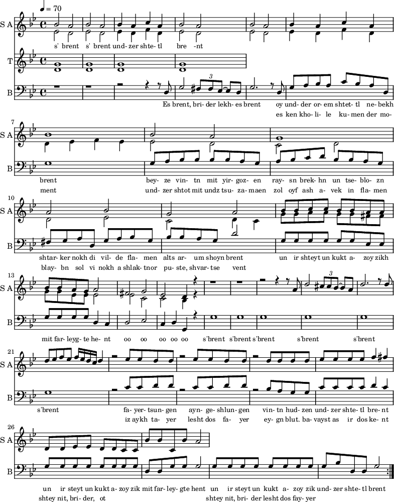 
<< 
  
  \new Staff     
    \with {instrumentName = "S A"
           shortInstrumentName = "S A"}
    <<
    \set Staff.midiMinimumVolume = #0.3
    \set Staff.midiMaximumVolume = #0.7
    \set Score.currentBarNumber = #1 \bar "" \tempo 4=70 \time 4/4 \key bes \major

    \new Voice = "one" \fixed a ' {  
      \voiceOne
        bes2 a bes a bes4 a c' a bes2 a bes a bes4 a c' a bes1 bes2 a g1 a2 bes g a
        bes8 bes c' c' bes bes a a bes bes a g a2 fis g ees d4 r4 r1 r r2 r4 r8 a8 d'2 \tuplet 3/2 {cis'8 cis' bes~} bes a
        \fixed a ''{d2. r8 d8 d ees f ees f16 ees d c d4 r2 ees8 ees d d r2 ees8 ees d d r2 d8 d d d ees ees ees ees f4 fis}
        d8 d ees ees d d c c bes bes c bes a2
    }
    \new Voice = "two" \fixed c '{  
      \voiceTwo
        ees2 d ees d ees4 d f d ees2 d ees d ees4 d f d d ees f ees ees2 d c d d ees c d4 c 
        g8 g a a g g fis fis g g ees ees ees2 ees c c bes,4 r4
    }
    >>
    \new Lyrics \lyricsto "one" {\set fontSize = #-2
      s' brent s' brent und- zer shte- tl bre -nt
    }  
  \new Staff  
    \with {instrumentName = "T"
           shortInstrumentName = "T"}
    <<
    \set Staff.midiMinimumVolume = #0.3
    \set Staff.midiMaximumVolume = #0.5      
    \set Score.currentBarNumber = #1 \bar "" \tempo 4=70 \time 4/4 \key bes \major
    \new Voice = "three" \fixed c ' {
      \voiceOne
       g1 g  g g 
    }
    \new Voice = "four" \fixed c ' {
      \voiceTwo
       d1 d d d
    }    
    >>
    \new Lyrics \lyricsto "three" {\set fontSize = #-2
    
    }
  \repeat volta 2
  \new Staff \with {midiInstrument = #"acoustic bass"
       instrumentName = "B"
       shortInstrumentName = "B"} <<
    \set Staff.midiMinimumVolume = #14.7
    \set Staff.midiMaximumVolume = #15.9
    \set Score.currentBarNumber = #1 \bar "" \tempo 4=70 \time 4/4 \key bes \major
    \clef bass 
    \new Voice = "five"{
      \voiceOne 
      r1 r r2 r4 r8 d g2 \tuplet 3/2 {fis8 fis ees~} ees d g2. r8 d g a bes a c' bes a d g1 g8 a bes bes bes bes a g a bes c' d' bes bes a g fis g a d g a bes g bes bes a g d'2 g8 g g g g g ees ees g g g g d4 c d2 ees c4 d g, r4 g1 g g g g g r2 c'8 c' d' d' r2 c'8 c' d' d' r2 bes8 a g g c' c' c' c' d'4 c' g8 g g g g g g g d d g g g2 g8 g g g g g g g g bes d d g2 
    }
    >>
    \new Lyrics \lyricsto "five" {\set fontSize = #-2
    Es brent, bri- der lekh- es brent oy und- der or- em shtet- tl ne- bekh brent bey- ze vin- tn mit yir- goz- en ray- sn brek- hn un tse- blo- zn shtar- ker nokh di vil- de fla- men alts ar- um shoyn brent un ir shteyt un kukt a- zoy zikh mit far- leyg- te he- nt oo oo oo oo oo s'brent s'brent s'brent s'brent s'brent s'brent fa- yer- tsun- gen ayn- ge- shlun- gen vin- tn hud- zen und- zer shte- tl bre- nt un ir steyt un kukt a- zoy zik mit far- ley- gte hent un ir steyt un kukt a- zoy zik und- zer shte- tl brent
    }
    \new Lyrics \lyricsto "five" {\set fontSize = #-2
            _ _ _ _ _ _ _                 es ken kho- li- le ku- men der mo- ment und- zer shtot mit undz tsu- za- maen zol oyf ash a- vek in fla- men blay- bn sol vi nokh a shlak- tnor pu- ste, shvar- tse vent _ _ _ _ _ _ _ _  _ _ _ _ _ _ _ _ _ _ _ _  _ _ _ _ _ iz aykh ta- yer  lesht dos fa- yer ey- gn blut. ba- vayst as ir dos ke- nt  shtey nit, bri- der, ot _ _ _ _ _ _ _ _ shtey nit, bri- der lesht dos fay- yer          
}
>>
\midi{}