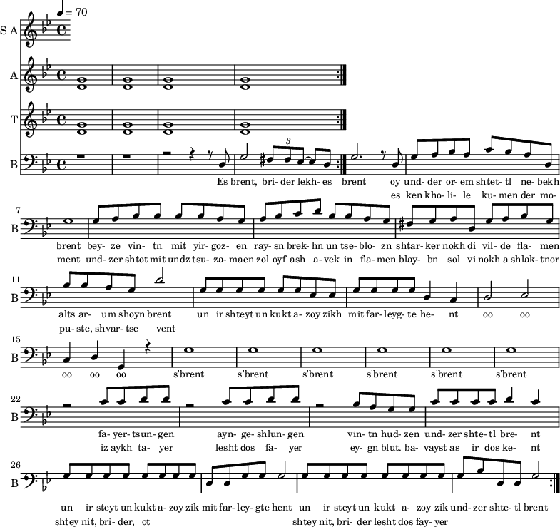 
<< 
  
  \new Staff     
    \with {instrumentName = "S A"
           shortInstrumentName = "S A"}
    <<
    \set Staff.midiMinimumVolume = #0.3
    \set Staff.midiMaximumVolume = #0.7
    \set Score.currentBarNumber = #1 \bar "" \tempo 4=70 \time 4/4 \key bes \major

    \new Voice = "s1" \relative c '' {  
      \voiceOne
        % bes2 a bes a bes4 a c a bes2 a
    }
    \new Voice = "s2" \relative c '{  
      \voiceTwo
        % ees2 d ees d ees4 d f d ees2 d  
    }
    >>
    \new Lyrics \lyricsto "s1" {\set fontSize = #-2
      s' brent s' brent und- zer shte- tl bre -nt
    }

  \new Staff  
  \with {instrumentName = "A"
          shortInstrumentName = "A"}
  <<
  \set Staff.midiMinimumVolume = #0.3
  \set Staff.midiMaximumVolume = #0.5      
  \set Score.currentBarNumber = #1 \bar "" \tempo 4=70 \time 4/4 \key bes \major
  \new Voice = "a1" \fixed c ' {
    \voiceOne
      g1 g  g g 
  }
  \new Voice = "a2" \fixed c ' {
    \voiceTwo
      d1 d d d
  }    
  >>
  \new Lyrics \lyricsto "a1" {\set fontSize = #-2
  
  }
  \repeat volta 2

  \new Staff  
    \with {instrumentName = "T"
           shortInstrumentName = "T"}
    <<
    \set Staff.midiMinimumVolume = #0.3
    \set Staff.midiMaximumVolume = #0.5      
    \set Score.currentBarNumber = #1 \bar "" \tempo 4=70 \time 4/4 \key bes \major
    \new Voice = "t1" \fixed c ' {
      \voiceOne
       g1 g  g g 
    }
    \new Voice = "t2" \fixed c ' {
      \voiceTwo
       d1 d d d
    }    
    >>
    \new Lyrics \lyricsto "t1" {\set fontSize = #-2
    
    }
  \repeat volta 2

  \new Staff \with {midiInstrument = #"acoustic bass"
       instrumentName = "B"
       shortInstrumentName = "B"} <<
    \set Staff.midiMinimumVolume = #14.7
    \set Staff.midiMaximumVolume = #15.9
    \set Score.currentBarNumber = #1 \bar "" \tempo 4=70 \time 4/4 \key bes \major
    \clef bass 
    \new Voice = "b1"{
      \voiceOne 
      r1 r r2 r4 r8 d g2 \tuplet 3/2 {fis8 fis ees~} ees d g2. r8 d g a bes a c' bes a d g1 g8 a bes bes bes bes a g a bes c' d' bes bes a g fis g a d g a bes g bes bes a g d'2 g8 g g g g g ees ees g g g g d4 c d2 ees c4 d g, r4 g1 g g g g g r2 c'8 c' d' d' r2 c'8 c' d' d' r2 bes8 a g g c' c' c' c' d'4 c' g8 g g g g g g g d d g g g2 g8 g g g g g g g g bes d d g2 
    }
    >>
    \new Lyrics \lyricsto "b1" {\set fontSize = #-2
    Es brent, bri- der lekh- es brent oy und- der or- em shtet- tl ne- bekh brent bey- ze vin- tn mit yir- goz- en ray- sn brek- hn un tse- blo- zn shtar- ker nokh di vil- de fla- men alts ar- um shoyn brent un ir shteyt un kukt a- zoy zikh mit far- leyg- te he- nt oo oo oo oo oo s'brent s'brent s'brent s'brent s'brent s'brent fa- yer- tsun- gen ayn- ge- shlun- gen vin- tn hud- zen und- zer shte- tl bre- nt un ir steyt un kukt a- zoy zik mit far- ley- gte hent un ir steyt un kukt a- zoy zik und- zer shte- tl brent
    }
    \new Lyrics \lyricsto "b1" {\set fontSize = #-2
            _ _ _ _ _ _ _                 es ken kho- li- le ku- men der mo- ment und- zer shtot mit undz tsu- za- maen zol oyf ash a- vek in fla- men blay- bn sol vi nokh a shlak- tnor pu- ste, shvar- tse vent _ _ _ _ _ _ _ _  _ _ _ _ _ _ _ _ _ _ _ _  _ _ _ _ _ iz aykh ta- yer  lesht dos fa- yer ey- gn blut. ba- vayst as ir dos ke- nt  shtey nit, bri- der, ot _ _ _ _ _ _ _ _ shtey nit, bri- der lesht dos fay- yer          
}
>>
\midi{}