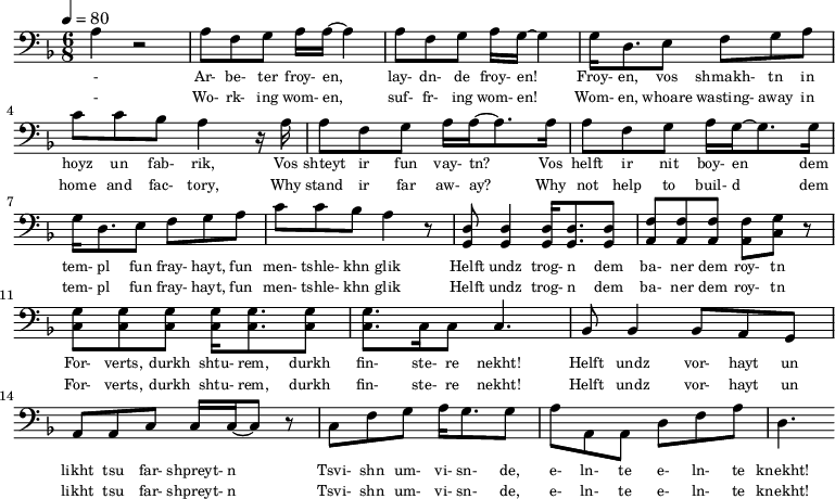 {\clef bass \tempo 4=80\key f \major \time 6/8
\set Score.currentBarNumber = #0 \bar ""
a r2 a8 f g a16 a~ a4 a8 f g a16 g~ g4 g16 d8. e8 f g a c' c' bes a4 r16 a
a8 f g a16 a~ a8. a16 a8 f g a16 g~ g8. g16
g d8. e8 f g a c' c' bes a4 r8 <d g,> <d g,>4 <d g,>16 <d g,>8. <d g,>8 <f a,>8 <f a,>8 <f a,>8 <f a,>8 <g c> r \break
<g c>8 <g c> <g c> <g c>16 <g c>8. <g c>8 <g c>8. c16 c8 c4. bes,8 bes,4 bes,8 a, g, a, a,c c16 c~ c8 r c f g a16 g8. g8 a a,a, d f a d4.
}\addlyrics {\set fontSize = #-2
- Ar- be- ter froy- en, lay- dn- de froy- en! Froy- en, vos shmakh- tn in hoyz un fab- rik,
Vos shteyt ir fun vay- tn? Vos helft ir nit boy- en
dem tem- pl fun fray- hayt, fun men- tshle- khn glik Helft undz trog- n dem ba- ner dem roy- tn
For- verts, durkh shtu- rem, durkh fin- ste- re nekht! Helft undz vor- hayt un likht tsu far- shpreyt- n
Tsvi- shn um- vi- sn- de, e- ln- te e- ln- te knekht!
}\addlyrics {\set fontSize = #-2
- Wo- rk- ing wom- en, suf- fr- ing wom- en! Wom- en, whoare wasting- away in home and fac- tory,
Why stand ir far aw- ay? Why not help to buil- d
dem tem- pl fun fray- hayt, fun men- tshle- khn glik Helft undz trog- n dem ba- ner dem roy- tn
For- verts, durkh shtu- rem, durkh fin- ste- re nekht! Helft undz vor- hayt un likht tsu far- shpreyt- n
Tsvi- shn um- vi- sn- de, e- ln- te e- ln- te knekht!
}
\midi{}