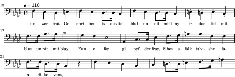 {\clef bass \tempo 4 = 110 \key aes \major
\set Score.currentBarNumber = #13 \bar ""
f ees des e f ees des8. des16 c4 f ees des8. des16 c4 e-. d-. e-. c-. f8. f16 aes8. aes16 bes2 g4 f ees2 aes,4 c8. c16 ees4 f8. g16 a4 a f f f8. f16 des8. des16 bes,4 r4 f ees des bes, c d8. d16 e4 f8. g16 a4
}\addlyrics {\set fontSize = #-2
un- zer trot Ge- shri- ben is dos lid blut un nit mit blay iz dos lid mit blut un nit mit blay
Fun a foy gl oyf der fray, S'hot a folk ts'vi- shn fa- ln- di- ke vent,
}\midi{}