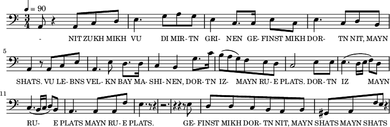 {\clef bass \tempo 4=90 \time 3/4
\set Score.currentBarNumber = #1 \bar ""
a,8 r4 a,8 c d e4. g8 a g e4 c8. c16 e8 c e4. c8 d b, a,4 r8 a, c e
a,4. e8 d8. d16 c4 b, g8. c'16 b8(a g) f e d c2 e8 e e4. (d16 e f8) d c4. (b,16 c d8) b, a,4. a,8 a, f e4. r8 r4 r2. r4 r4 r8 e8
d8 d c b, a, b, gis, a, f e r4
}\addlyrics {\set fontSize = #-2
- NIT ZUKH MIKH VU DI MIR- TN GRI- NEN GE- FINST MIKH DOR- TN NIT, MAYN SHATS.
VU LE- BNS VEL- KN BAY MA- SHI- NEN, DOR- TN IZ- MAYN RU- E PLATS. DOR- TN IZ MAYN RU- E PLATS MAYN RU- E PLATS.
GE- FINST MIKH DOR- TN NIT, MAYN SHATS MAYN SHATS
}
\midi{}