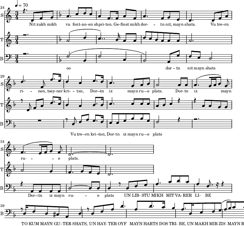 
<<
  \new Staff     
    \with {instrumentName = "S"
           shortInstrumentName = "S"}
    <<
    \set Staff.midiMinimumVolume = #0.3
    \set Staff.midiMaximumVolume = #0.7
    \set Score.currentBarNumber = #24 \bar "" \tempo 4=70 \time 3/4
    \new Voice = "one" \relative c '{  
      \voiceOne
        \key c \major
        r4. d8 f8 g8 
        \key f \major a4. c8 d c a4 f8. f16 a8 f8 a4. f8 g e d4. d8 f a d4. f,8 f'8. e16 d4 c4 e8. d16 c4. g8 a bes a2 a8 a a4. [( g16 a bes8 )] g  f4. [( e16 f g8 )] f d2.~ d
    }
  >>
  \new Lyrics \lyricsto "one" {\set fontSize = #-2
    Nit zukh mikh vu font- -- an- -- en shpri- -- tsn. Ge- -- finst mikh dor- -- tn nit, mayn shats. Vu tre- -- rn ri- -- nen, tsey- -- ner kri- -- tsn, Dor- -- tn iz mayn ru- -- e plats.  Dor- -- tn iz mayn ru- -- e plats.
  }

  \new Staff  
    \with {instrumentName = "T"
           shortInstrumentName = "T"}
    <<
    \set Staff.midiMinimumVolume = #0.3
    \set Staff.midiMaximumVolume = #0.5
    \set Score.currentBarNumber = #24 \bar ""
    \key c \major \time 3/4
    \new Voice = "two" \fixed c '' {
      \voiceOne
      r2. \key f \major a,2 [( d4 c4.. )]  bes,16 a,8 a, d8 c bes, a, a, a, a,2. r8 d,8 f, a, d8. c16 bes,4 a, bes,8. bes,16 c4. c8 c c a, bes, c4 r4 r4 a,8 a, g, g, a,2 g,4 f,4. g,8 f, e,  d,2. 
    }
  >>
  \new Lyrics \lyricsto "two" {\set fontSize = #-2
  
  }

  \new Staff \with {midiInstrument = #"acoustic bass"
       instrumentName = "B"
       shortInstrumentName = "B"} <<
    \set Staff.midiMinimumVolume = #14.7
    \set Staff.midiMaximumVolume = #25.9
    \set Score.currentBarNumber = #24 \bar ""
    \clef bass \key c \major \time 3/4
    \new Voice = "three"{
      \voiceOne 
      r2. \key f \major [( f2 bes,4 f2 c4 bes,2 )] a,8 g f e d2 R2. r8 d8 f a g8. f16 e8 e g bes bes g f2 r4 r2. r4 a,8 a, a, a, d2~ d8 d d4 r8 d8 f g a4. c'8 d' c' a4 f8. r16 r4 r8 d16 f8 d cis a, d4 r8 d8 f a d'4. a8 d'8. c'16 
  bes4 a8. d16 e8 f g( a bes) c' c' c f2 
    }
  >>
  \new Lyrics \lyricsto "three" {\set fontSize = #-2
  oo dor -- tn nit mayn shats Vu tre- -- rn  kri- -- tsn, Dor- -- tn iz mayn ru- -- e plats Dor- -- tn iz mayn ru- -- e plats
 UN LIB- STU MIKH MIT VA- RER LI- BE TO KUM MAYN GU- TER SHATS,
 UN HAY- TER OYF MAYN HARTS DOS TRI- BE, UN MAKH MIR ZIS MAYN RU- E PLATS
  }
>>
\midi{}