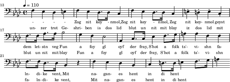 {\clef bass \tempo 4 = 110 \key aes \major
\set Score.currentBarNumber = #13 \bar "" 
f ees des e f ees des8. des16 c4 f ees des8. des16 c4 e-. d-. e-. c-. f8. f16 aes8. aes16 bes2 g4 f ees2 aes,4 c8. c16 ees4 f8. g16 a4 a f f f8. f16 des8. des16 bes,4 r4 f ees des bes, c d8. d16 e4 f8. g16 a4
}\addlyrics {\set fontSize = #-2
 - - - - Zog nit key - nmol,Zog nit key - nmol, Zog nit key- nmol geyst dem let- stn veg
 Fun a foy gl oyf der fray, S'hot a folk ts'- vi- shn fa- ln- di- ke vent,
 Mit na- gan- es hent in di hent
}
\addlyrics {\set fontSize = #-2
 un- zer trot Ge- shri- ben is dos lid blut un nit mit blay iz dos lid mit blut un nit mit blay
 Fun a foy gl oyf der fray, S'hot a folk ts'- vi- shn fa- ln- di- ke vent,
 Mit na- gan- es hent in di hent
}\midi{}