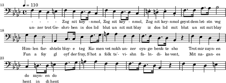 {\clef bass \tempo 4 = 110 \key aes \major
\set Score.currentBarNumber = #13 \bar ""
f ees des e f ees des8. des16 c4 f ees des8. des16 c4 e-. d-. e-. c-. f8. f16 aes8. aes16 bes2 g4 f ees2 aes,4 c8. c16 ees4 f8. g16 a4 a f f f8. f16 des8. des16 bes,4 r4 f ees des bes, c d8. d16 e4
f8. g16 a4 a f f f8. f16 des8. des16 bes,4 r4 f ees des e
}\addlyrics {\set fontSize = #-2
- - - - Zog nit key - nmol, Zog nit key - nmol, Zog nit key- nmol geyst dem let- stn veg
Him- len far- shteln bloy- e teg Ku- men vet nokh un- zer oys- ge- benk- te sho
Trot mir zayn- en do zayn- en do
}
\addlyrics {\set fontSize = #-2
un- zer trot Ge- shri- ben is dos lid blut un nit mit blay iz dos lid mit blut un nit mit blay
Fun a foy gl oyf der fray, S'hot a folk ts'- vi- shn fa- ln- di- ke vent,
Mit na- gan- es hent in di hent
}\midi{}