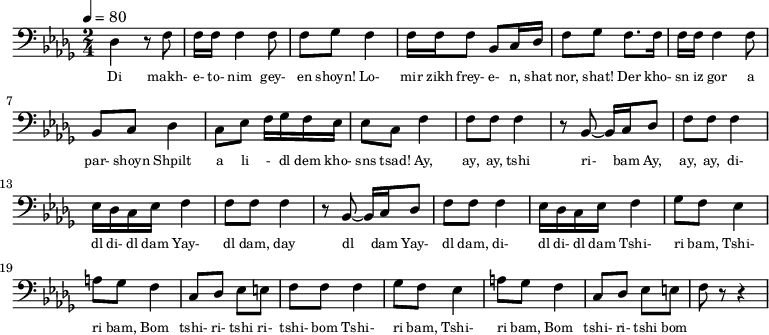 {
\clef bass \tempo 4=80 \key des \major \time 2/4
\set Score.currentBarNumber = #1 \bar ""
des4 r8 f8 f16 f16 f4 f8 f ges f4 f16 f f8 bes, c16 des f8 ges f8. f16
f16 f16 f4 f8 bes, c des4 c8 ees f16 ges f ees ees8 c f4
f8 f f4 r8 bes,~ bes,16 c des8 f f f4 ees16 des c ees f4
f8 f f4 r8 bes,~ bes,16 c des8 f f f4 ees16 des c ees f4
ges8 f ees4 a8 ges f4 c8 des ees e f f f4
ges8 f ees4 a8 ges f4 c8 des ees e f r r4
}
\addlyrics {\set fontSize = #-2
Di makh- e- to- nim gey- en shoyn!
Lo- mir zikh frey- e- n, shat nor, shat!
Der kho- sn iz gor a par- shoyn
Shpilt a li - dl dem kho- sns tsad!
Ay, ay, ay, tshi ri- bam Ay, ay, ay, di- dl di- dl dam
Yay- dl dam, day dl dam Yay- dl dam, di- dl di- dl dam
Tshi- ri bam, Tshi- ri bam, Bom tshi- ri- tshi ri- tshi- bom
Tshi- ri bam, Tshi- ri bam, Bom tshi- ri- tshi bom
} \midi{}