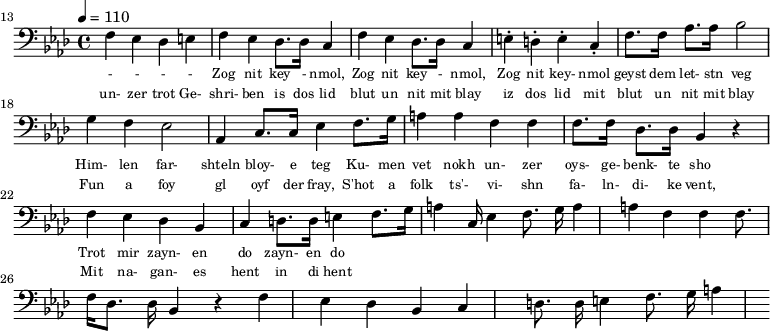 {\clef bass \tempo 4 = 110 \key aes \major
\set Score.currentBarNumber = #13 \bar ""
f ees des e f ees des8. des16 c4 f ees des8. des16 c4 e-. d-. e-. c-. f8. f16 aes8. aes16 bes2 g4 f ees2 aes,4 c8. c16 ees4 f8. g16 a4 a f f f8. f16 des8. des16 bes,4 r4 f ees des bes, c d8. d16 e4 f8. g16 a4
c16 ees4 f8. g16 a4 a f f f8. f16 des8. des16 bes,4 r4 f ees des bes, c d8. d16 e4 f8. g16 a4
}\addlyrics {\set fontSize = #-2
- - - - Zog nit key - nmol, Zog nit key - nmol, Zog nit key- nmol geyst dem let- stn veg
Him- len far- shteln bloy- e teg Ku- men vet nokh un- zer oys- ge- benk- te sho
Trot mir zayn- en do zayn- en do
}
\addlyrics {\set fontSize = #-2
un- zer trot Ge- shri- ben is dos lid blut un nit mit blay iz dos lid mit blut un nit mit blay
Fun a foy gl oyf der fray, S'hot a folk ts'- vi- shn fa- ln- di- ke vent,
Mit na- gan- es hent in di hent
}\midi{}