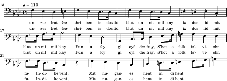 {\clef bass \tempo 4 = 110 \key aes \major
\set Score.currentBarNumber = #13 \bar ""
f ees des e f ees des8. des16 c4 f ees des8. des16 c4 e-. d-. e-. c-. f8. f16 aes8. aes16 bes2 g4 f ees2 aes,4 c8. c16 ees4 f8. g16 a4 a f f f8. f16 des8. des16 bes,4 r4 f ees des bes, c d8. d16 e4 f8. g16 a4
}\addlyrics {\set fontSize = #-2
un- zer trot Ge- shri- ben is dos lid blut un nit mit blay iz dos lid mit blut un nit mit blay
Fun a foy gl oyf der fray, S'hot a folk ts'- vi- shn fa- ln- di- ke vent,
Mit na- gan- es hent in di hent
}
\addlyrics {\set fontSize = #-2
un- zer trot Ge- shri- ben is dos lid blut un nit mit blay iz dos lid mit blut un nit mit blay
Fun a foy gl oyf der fray, S'hot a folk ts'- vi- shn fa- ln- di- ke vent,
Mit na- gan- es hent in di hent
}\midi{}