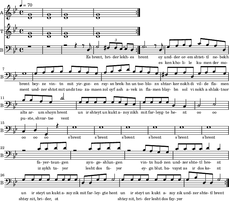 <<
%{
\new Staff
\with {instrumentName = "S A"
shortInstrumentName = "S A"}
<<
\set Staff.midiMinimumVolume = #0.3
\set Staff.midiMaximumVolume = #0.7
\set Score.currentBarNumber = #1 \bar "" \tempo 4=70 \time 4/4 \key bes \major
\new Voice = "s1" \relative c '' {
\voiceOne
bes2 a bes a bes4 a c a bes2 a
}
\new Voice = "s2" \relative c '{
\voiceTwo
ees2 d ees d ees4 d f d ees2 d
}
>>
\new Lyrics \lyricsto "s1" {\set fontSize = #-2
s' brent s' brent und- zer shte- tl bre -nt
}
%}
\new Staff
\with {instrumentName = "A"
shortInstrumentName = "A"}
<<
\set Staff.midiMinimumVolume = #0.3
\set Staff.midiMaximumVolume = #0.5
\set Score.currentBarNumber = #1 \bar "" \tempo 4=70 \time 4/4 \key bes \major
\new Voice = "a1" \fixed c ' {
\voiceOne
g1 g g g
}
\new Voice = "a2" \fixed c ' {
\voiceTwo
d1 d d d
}
>>
\new Lyrics \lyricsto "a1" {\set fontSize = #-2
}
\repeat volta 2
\new Staff
\with {instrumentName = "T"
shortInstrumentName = "T"}
<<
\set Staff.midiMinimumVolume = #0.3
\set Staff.midiMaximumVolume = #0.5
\set Score.currentBarNumber = #1 \bar "" \tempo 4=70 \time 4/4 \key bes \major
\new Voice = "t1" \fixed c ' {
\voiceOne
g1 g g g
}
\new Voice = "t2" \fixed c ' {
\voiceTwo
d1 d d d
}
>>
\new Lyrics \lyricsto "t1" {\set fontSize = #-2
}
\repeat volta 2
\new Staff \with {midiInstrument = #"acoustic bass"
instrumentName = "B"
shortInstrumentName = "B"} <<
\set Staff.midiMinimumVolume = #14.7
\set Staff.midiMaximumVolume = #15.9
\set Score.currentBarNumber = #1 \bar "" \tempo 4=70 \time 4/4 \key bes \major
\clef bass
\new Voice = "b1"{
\voiceOne
r1 r r2 r4 r8 d g2 \tuplet 3/2 {fis8 fis ees~} ees d g2. r8 d g a bes a c' bes a d g1 g8 a bes bes bes bes a g a bes c' d' bes bes a g fis g a d g a bes g bes bes a g d'2 g8 g g g g g ees ees g g g g d4 c d2 ees c4 d g, r4 g1 g g g g g r2 c'8 c' d' d' r2 c'8 c' d' d' r2 bes8 a g g c' c' c' c' d'4 c' g8 g g g g g g g d d g g g2 g8 g g g g g g g g bes d d g2
}
>>
\new Lyrics \lyricsto "b1" {\set fontSize = #-2
Es brent, bri- der lekh- es brent oy und- der or- em shtet- tl ne- bekh brent bey- ze vin- tn mit yir- goz- en ray- sn brek- hn un tse- blo- zn shtar- ker nokh di vil- de fla- men alts ar- um shoyn brent un ir shteyt un kukt a- zoy zikh mit far- leyg- te he- nt oo oo oo oo oo s'brent s'brent s'brent s'brent s'brent s'brent fa- yer- tsun- gen ayn- ge- shlun- gen vin- tn hud- zen und- zer shte- tl bre- nt un ir steyt un kukt a- zoy zik mit far- ley- gte hent un ir steyt un kukt a- zoy zik und- zer shte- tl brent
}
\new Lyrics \lyricsto "b1" {\set fontSize = #-2
_ _ _ _ _ _ _ es ken kho- li- le ku- men der mo- ment und- zer shtot mit undz tsu- za- maen zol oyf ash a- vek in fla- men blay- bn sol vi nokh a shlak- tnor pu- ste, shvar- tse vent _ _ _ _ _ _ _ _ _ _ _ _ _ _ _ _ _ _ _ _ _ _ _ _ _ iz aykh ta- yer lesht dos fa- yer ey- gn blut. ba- vayst as ir dos ke- nt shtey nit, bri- der, ot _ _ _ _ _ _ _ _ shtey nit, bri- der lesht dos fay- yer
}
>>
\midi{}