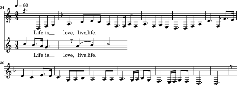 
<<
  \new Staff <<
            \set Staff.midiMinimumVolume = #0.3
        \set Staff.midiMaximumVolume = #0.7
        \set Score.currentBarNumber = #24 \bar "" \tempo 4=80   \time 3/4
    \new Voice = "one" \relative {
      \voiceOne
        \key c \major
        r4. d8 f8 g8 
        \key f \major a4. c8 d c a4 f8. f16 a8 f8 a4. f8 g e d4. d8 f a d4. f,8 f'8. e16 d4 c4 e8. d16 c4. g8 a bes a2 a8 a a4. g16 a bes8g f4. e16 f g8 f d2. d r8
    }
  >>
  \new Lyrics \lyricsto "one" {
    Life is __ _ love, live __ life.
  }

  \new Staff <<
    \time 3/4
    \new Voice = "one" \relative {
      \voiceOne
      c''4 b8. a16 g4. r8 a4 ( b ) c2
    }
  >>
  \new Lyrics \lyricsto "one" {
    Life is __ _ love, live __ life.
  }
>>
\midi{}