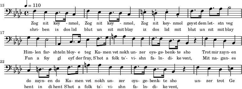 {\clef bass \tempo 4 = 110 \key aes \major
\set Score.currentBarNumber = #13 \bar "" 
f ees des8. des16 c4 f ees des8. des16 c4 e-. d-. e-. c-. f8. f16 aes8. aes16 bes2 g4 f ees2 aes,4 c8. c16 ees4 f8. g16 a4 a f f f8. f16 des8. des16 bes,4 r4 f ees des bes, c d8. d16 e4 
f8. g16 a4 a f f f8. f16 des8. des16 bes,4 r4 f ees des e
}\addlyrics {\set fontSize = #-2
Zog nit key - nmol, Zog nit key - nmol, Zog nit key- nmol geyst dem let- stn veg
Him- len far- shteln bloy- e teg Ku- men vet nokh un- zer oys- ge- benk- te sho
 Trot mir zayn- en do zayn- en do
 Ku- men vet nokh un- zer oys- ge- benk- te sho un- zer trot Ge
}
\addlyrics {\set fontSize = #-2
  shri- ben is dos lid blut un nit mit blay iz dos lid mit blut un nit mit blay
 Fun a foy gl oyf der fray, S'hot a folk ts'- vi- shn fa- ln- di- ke vent,
 Mit na- gan- es hent in di hent
 S'hot a folk ts'- vi- shn fa- ln- di- ke vent,
}\midi{}