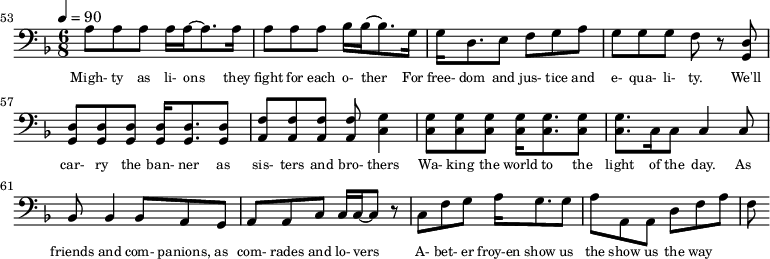 {\clef bass \tempo 4=90\key f \major \time 6/8 
\set Score.currentBarNumber = #53 \bar ""
a8 a a a16 a~ a8. a16 a8 a a bes16 bes~ bes8. g16 g d8. e8 f g a g g g f r8 <d g,> <d g,> <d g,> <d g,> <d g,>16 <d g,>8. <d g,>8 <f a,>8 <f a,> <f a,> <f a,> <g c>4
<g c>8 <g c> <g c> <g c>16 <g c>8. <g c>8 <g c>8. c16 c8 c4 c8 bes,8 bes,4 bes,8 a, g, a, a,c c16 c~ c8 r c f g a16 g8. g8 a a, a, d f a f
}\addlyrics {\set fontSize = #-2
Migh- ty as li- ons they fight for each o- ther For free- dom and jus- tice and e- qua- li- ty. We'll car- ry the ban- ner as sis- ters and bro- thers
Wa- king the world to the light of the day. As friends and com- panions, as com- rades and lo- vers A- bet- er froy-en show us the show us the way
} 
\midi{}