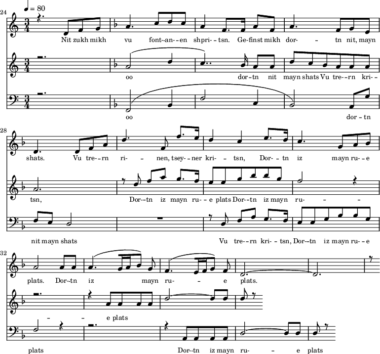 
<<
  \new Staff <<
    \set Staff.midiMinimumVolume = #0.3
    \set Staff.midiMaximumVolume = #0.7
    \set Score.currentBarNumber = #24 \bar "" \tempo 4=80 \time 3/4
    \new Voice = "one" \relative c '{  
      \voiceOne
        \key c \major
        r4. d8 f8 g8 
        \key f \major a4. c8 d c a4 f8. f16 a8 f8 a4. f8 g e d4. d8 f a d4. f,8 f'8. e16 d4 c4 e8. d16 c4. g8 a bes a2 a8 a a4. [( g16 a bes8 )] g  f4. [( e16 f g8 )] f d2.~ d r8
    }
  >>
  \new Lyrics \lyricsto "one" {\set fontSize = #-2
    Nit zukh mikh vu font- -- an- -- en shpri- -- tsn. Ge- -- finst mikh dor- -- tn nit, mayn shats. Vu tre- -- rn ri- -- nen, tsey- -- ner kri- -- tsn, Dor- -- tn iz mayn ru- -- e plats.  Dor- -- tn iz mayn ru- -- e plats.
  }

  \new Staff  <<
    \set Staff.midiMinimumVolume = #4.7
    \set Staff.midiMaximumVolume = #5.9
    \set Score.currentBarNumber = #24 \bar ""
    \key c \major \time 3/4
    \new Voice = "two" \fixed c '' {
      \voiceOne
      r2. \key f \major a,2 [( d4 c4.. )]  bes,16 a,8 a, d8 c bes, a, a, a, a,2. r8 d8 f a g8. f16 e8 e g bes bes g f2 r4 r2. r4 a,8 a, a, a, d2~ d8 d d r8
    }
  >>
  \new Lyrics \lyricsto "two" {\set fontSize = #-2
  oo dor -- tn nit mayn shats Vu tre- -- rn  kri- -- tsn, Dor- -- tn iz mayn ru- -- e plats Dor- -- tn iz mayn ru- -- e plats
  }

  \new Staff \with {midiInstrument = #"acoustic bass"} <<
    \set Staff.midiMinimumVolume = #4.7
    \set Staff.midiMaximumVolume = #5.9
    \set Score.currentBarNumber = #24 \bar ""
    \clef bass \key c \major \time 3/4
    \new Voice = "three"{
      \voiceOne 
      r2. \key f \major [( f,2 bes,4 f2 c4 bes,2 )] a,8 g f e d2 R2. r8 d8 f a g8. f16 e8 e g bes bes g f2 r4 r2. r4 a,8 a, a, a, d2~ d8 d d r8
    }
  >>
  \new Lyrics \lyricsto "three" {\set fontSize = #-2
  oo dor -- tn nit mayn shats Vu tre- -- rn  kri- -- tsn, Dor- -- tn iz mayn ru- -- e plats Dor- -- tn iz mayn ru- -- e plats
  }
>>
\midi{}