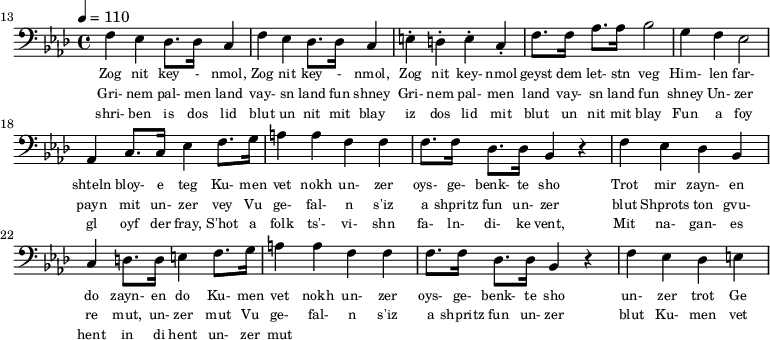 {\clef bass \tempo 4 = 110 \key aes \major
\set Score.currentBarNumber = #13 \bar ""
f ees des8. des16 c4 f ees des8. des16 c4 e-. d-. e-. c-. f8. f16 aes8. aes16 bes2 g4 f ees2 aes,4 c8. c16 ees4 f8. g16 a4 a f f f8. f16 des8. des16 bes,4 r4 f ees des bes, c d8. d16 e4
f8. g16 a4 a f f f8. f16 des8. des16 bes,4 r4 f ees des e
}\addlyrics {\set fontSize = #-2
Zog nit key - nmol, Zog nit key - nmol, Zog nit key- nmol geyst dem let- stn veg
Him- len far- shteln bloy- e teg Ku- men vet nokh un- zer oys- ge- benk- te sho
Trot mir zayn- en do zayn- en do
Ku- men vet nokh un- zer oys- ge- benk- te sho un- zer trot Ge
}
\addlyrics {\set fontSize = #-2
Gri- nem pal- men land vay- sn land fun shney Gri- nem pal- men land vay- sn land fun shney
Un- zer payn mit un- zer vey
Vu ge- fal- n s'iz a shpritz fun un- zer blut Shprots ton gvu- re mut, un- zer mut
Vu ge- fal- n s'iz a shpritz fun un- zer blut
Ku- men vet nokh un- zer oys- ge- benk- te sho un- zer trot Ge
}
\addlyrics {\set fontSize = #-2
shri- ben is dos lid blut un nit mit blay iz dos lid mit blut un nit mit blay
Fun a foy gl oyf der fray, S'hot a folk ts'- vi- shn fa- ln- di- ke vent,
Mit na- gan- es hent in di hent un- zer mut
}\midi{}