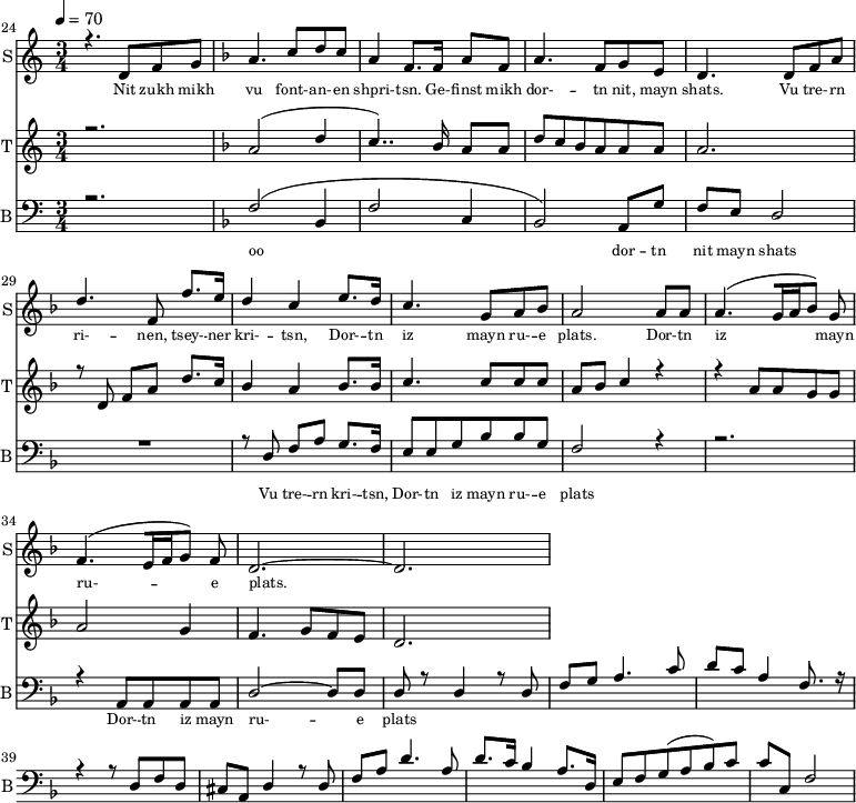 
<<
  \new Staff     
    \with {instrumentName = "S"
           shortInstrumentName = "S"}
    <<
    \set Staff.midiMinimumVolume = #0.3
    \set Staff.midiMaximumVolume = #0.7
    \set Score.currentBarNumber = #24 \bar "" \tempo 4=70 \time 3/4
    \new Voice = "one" \relative c '{  
      \voiceOne
        \key c \major
        r4. d8 f8 g8 
        \key f \major a4. c8 d c a4 f8. f16 a8 f8 a4. f8 g e d4. d8 f a d4. f,8 f'8. e16 d4 c4 e8. d16 c4. g8 a bes a2 a8 a a4. [( g16 a bes8 )] g  f4. [( e16 f g8 )] f d2.~ d
    }
  >>
  \new Lyrics \lyricsto "one" {\set fontSize = #-2
    Nit zukh mikh vu font- -- an- -- en shpri- -- tsn. Ge- -- finst mikh dor- -- tn nit, mayn shats. Vu tre- -- rn ri- -- nen, tsey- -- ner kri- -- tsn, Dor- -- tn iz mayn ru- -- e plats.  Dor- -- tn iz mayn ru- -- e plats.
  }

  \new Staff  
    \with {instrumentName = "T"
           shortInstrumentName = "T"}
    <<
    \set Staff.midiMinimumVolume = #0.3
    \set Staff.midiMaximumVolume = #0.5
    \set Score.currentBarNumber = #24 \bar ""
    \key c \major \time 3/4
    \new Voice = "two" \fixed c '' {
      \voiceOne
      r2. \key f \major a,2 [( d4 c4.. )]  bes,16 a,8 a, d8 c bes, a, a, a, a,2. r8 d,8 f, a, d8. c16 bes,4 a, bes,8. bes,16 c4. c8 c c a, bes, c4 r4 r4 a,8 a, g, g, a,2 g,4 f,4. g,8 f, e,  d,2. 
    }
  >>
  \new Lyrics \lyricsto "two" {\set fontSize = #-2
  
  }

  \new Staff \with {midiInstrument = #"acoustic bass"
       instrumentName = "B"
       shortInstrumentName = "B"} <<
    \set Staff.midiMinimumVolume = #14.7
    \set Staff.midiMaximumVolume = #25.9
    \set Score.currentBarNumber = #24 \bar ""
    \clef bass \key c \major \time 3/4
    \new Voice = "three"{
      \voiceOne 
      r2. \key f \major [( f2 bes,4 f2 c4 bes,2 )] a,8 g f e d2 R2. r8 d8 f a g8. f16 e8 e g bes bes g f2 r4 r2. r4 a,8 a, a, a, d2~ d8 d d r8 d4 r8 d f g a4. c'8 d' c' a4 f8. r16 r4 r8 d f d cis a, d4 r8 d f a d'4. a8 d'8. c'16 
  bes4 a8. d16 e8 f g( a bes) c' c' c f2 
    }
  >>
  \new Lyrics \lyricsto "three" {\set fontSize = #-2
  oo dor -- tn nit mayn shats Vu tre- -- rn  kri- -- tsn, Dor- -- tn iz mayn ru- -- e plats Dor- -- tn iz mayn ru- -- e plats
  }
>>
\midi{}