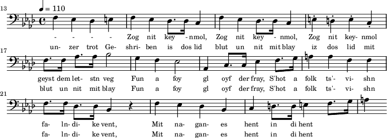 {\clef bass \tempo 4 = 110 \key aes \major
\set Score.currentBarNumber = #13 \bar ""
f ees des e f ees des8. des16 c4 f ees des8. des16 c4 e-. d-. e-. c-. f8. f16 aes8. aes16 bes2 g4 f ees2 aes,4 c8. c16 ees4 f8. g16 a4 a f f f8. f16 des8. des16 bes,4 r4 f ees des bes, c d8. d16 e4 f8. g16 a4
}\addlyrics {\set fontSize = #-2
- - - - Zog nit key - nmol, Zog nit key - nmol, Zog nit key- nmol geyst dem let- stn veg
Fun a foy gl oyf der fray, S'hot a folk ts'- vi- shn fa- ln- di- ke vent,
Mit na- gan- es hent in di hent
}
\addlyrics {\set fontSize = #-2
un- zer trot Ge- shri- ben is dos lid blut un nit mit blay iz dos lid mit blut un nit mit blay
Fun a foy gl oyf der fray, S'hot a folk ts'- vi- shn fa- ln- di- ke vent,
Mit na- gan- es hent in di hent
}\midi{}