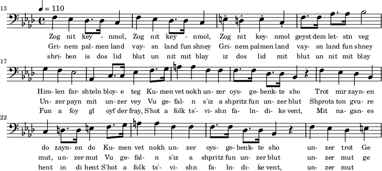 {\clef bass \tempo 4 = 110 \key aes \major
\set Score.currentBarNumber = #13 \bar "" 
f ees des8. des16 c4 f ees des8. des16 c4 e-. d-. e-. c-. f8. f16 aes8. aes16 bes2 g4 f ees2 aes,4 c8. c16 ees4 f8. g16 a4 a f f f8. f16 des8. des16 bes,4 r4 f ees des bes, c d8. d16 e4 
f8. g16 a4 a f f f8. f16 des8. des16 bes,4 r4 f ees des e
}\addlyrics {\set fontSize = #-2
Zog nit key - nmol, Zog nit key - nmol, Zog nit key- nmol geyst dem let- stn veg
Him- len far- shteln bloy- e teg Ku- men vet nokh un- zer oys- ge- benk- te sho
 Trot mir zayn- en do zayn- en do
 Ku- men vet nokh un- zer oys- ge- benk- te sho un- zer trot Ge
}
\addlyrics {\set fontSize = #-2
Gri- nem pal- men land vay- sn land fun shney Gri- nem palmen land vay- sn land fun shney
Un- zer payn mit un- zer vey 
Vu ge- fal- n s'iz a shpritz fun un- zer blut Shprots ton gvu- re mut, un- zer mut
Vu ge- fal- n s'iz a shpritz fun un- zer blut un- zer mut ge
}
\addlyrics {\set fontSize = #-2
  shri- ben is dos lid blut un nit mit blay iz dos lid mit blut un nit mit blay
 Fun a foy gl oyf der fray, S'hot a folk ts'- vi- shn fa- ln- di- ke vent,
 Mit na- gan- es hent in di hent S'hot a folk ts'- vi- shn fa- ln- di- ke vent, un- zer mut
}\midi{}