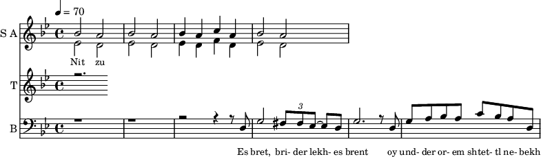 <<
\new Staff
\with {instrumentName = "S A"
shortInstrumentName = "S A"}
<<
\set Staff.midiMinimumVolume = #0.3
\set Staff.midiMaximumVolume = #0.7
\set Score.currentBarNumber = #1 \bar "" \tempo 4=70 \time 4/4 \key bes \major
\new Voice = "one" \relative c '' {
\voiceOne
bes2 a bes a bes4 a c a bes2 a
}
\new Voice = "two" \relative c '{
\voiceTwo
ees2 d ees d ees4 d f d ees2 d
}
>>
\new Lyrics \lyricsto "one" {\set fontSize = #-2
Nit zu
}
\new Staff
\with {instrumentName = "T"
shortInstrumentName = "T"}
<<
\set Staff.midiMinimumVolume = #0.3
\set Staff.midiMaximumVolume = #0.5
\set Score.currentBarNumber = #1 \bar "" \tempo 4=70 \time 4/4 \key bes \major
\new Voice = "three" \fixed c '' {
\voiceOne
r2.
}
>>
\new Lyrics \lyricsto "three" {\set fontSize = #-2
}
\new Staff \with {midiInstrument = #"acoustic bass"
instrumentName = "B"
shortInstrumentName = "B"} <<
\set Staff.midiMinimumVolume = #4.7
\set Staff.midiMaximumVolume = #5.9
\set Score.currentBarNumber = #1 \bar "" \tempo 4=70 \time 4/4 \key bes \major
\clef bass
\new Voice = "four"{
\voiceOne
r1 r r2 r4 r8 d g2 \tuplet 3/2 {fis8 fis ees~} ees d g2. r8 d g a bes a c' bes a d
}
>>
\new Lyrics \lyricsto "four" {\set fontSize = #-2
Es bret, bri- der lekh- es brent oy und- der or- em shtet- tl ne- bekh brent
}
>>
\midi{}