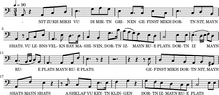 {\clef bass \tempo 4=90 \time 3/4
\set Score.currentBarNumber = #1 \bar ""
a,8 r4 a,8 c d e4. g8 a g e4 c8. c16 e8 c e4. c8 d b, a,4 r8 a, c e
a,4. e8 d8. d16 c4 b, g8. c'16 b8(a g) f e d c2 e8 e e4. (d16 e f8) d c4. (b,16 c d8) b, a,4. a,8 a, f e4. r8 r4 r2. r4 r4 r8 e8
d8 c b, a, b, gis, a, f e4 r4 r8 c8 c a, e8. e16 f4 g r4 g8 f e d c c c2 e8 e
}\addlyrics {\set fontSize = #-2
- NIT ZUKH MIKH VU DI MIR- TN GRI- NEN GE- FINST MIKH DOR- TN NIT, MAYN SHATS.
VU LE- BNS VEL- KN BAY MA- SHI- NEN, DOR- TN IZ- MAYN RU- E PLATS. DOR- TN IZ MAYN RU- E PLATS MAYN RU- E PLATS.
GE- FINST MIKH DOR- TN NIT, MAYN SHATS MAYN SHATS A SHKLAF VU KEY- TN KLIN- GEN DOR- TN IZ- MAYN RU- E PLATS
}
\midi{}