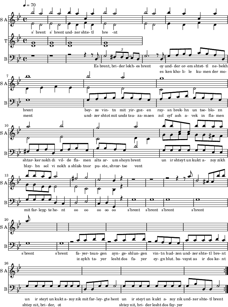 
<< 
  
  \new Staff     
    \with {instrumentName = "S A"
           shortInstrumentName = "S A"}
    <<
    \set Staff.midiMinimumVolume = #0.3
    \set Staff.midiMaximumVolume = #0.7
    \set Score.currentBarNumber = #1 \bar "" \tempo 4=70 \time 4/4 \key bes \major

    \new Voice = "one" \fixed c '' {  
      \voiceOne
        bes2 a bes a bes4 a c a bes2 a bes a bes4 a c a bes1 bes2 a g1 a2 bes g a
        bes8 bes c c bes bes a a bes bes a g a2 fis g ees d4 r4 r1 r r2 r4 r8 a8 d2 cis8 cis bes bes a
    }
    \new Voice = "two" \fixed c '{  
      \voiceTwo
        ees2 d ees d ees4 d f d ees2 d ees d ees4 d f d d ees f ees ees2 d c d d ees c d4 c 
        g8 g a a g g fis fis g g ees ees ees2 ees c c bes,4 r4
    }
    >>
    \new Lyrics \lyricsto "one" {\set fontSize = #-2
      s' brent s' brent und- zer shte- tl bre -nt
    }  
  \new Staff  
    \with {instrumentName = "T"
           shortInstrumentName = "T"}
    <<
    \set Staff.midiMinimumVolume = #0.3
    \set Staff.midiMaximumVolume = #0.5      
    \set Score.currentBarNumber = #1 \bar "" \tempo 4=70 \time 4/4 \key bes \major
    \new Voice = "three" \fixed c ' {
      \voiceOne
       g1 g  g g 
    }
    \new Voice = "four" \fixed c ' {
      \voiceTwo
       d1 d d d
    }    
    >>
    \new Lyrics \lyricsto "three" {\set fontSize = #-2
    
    }
  \repeat volta 2
  \new Staff \with {midiInstrument = #"acoustic bass"
       instrumentName = "B"
       shortInstrumentName = "B"} <<
    \set Staff.midiMinimumVolume = #14.7
    \set Staff.midiMaximumVolume = #15.9
    \set Score.currentBarNumber = #1 \bar "" \tempo 4=70 \time 4/4 \key bes \major
    \clef bass 
    \new Voice = "five"{
      \voiceOne 
      r1 r r2 r4 r8 d g2 \tuplet 3/2 {fis8 fis ees~} ees d g2. r8 d g a bes a c' bes a d g1 g8 a bes bes bes bes a g a bes c' d' bes bes a g fis g a d g a bes g bes bes a g d'2 g8 g g g g g ees ees g g g g d4 c d2 ees c4 d g, r4 g1 g g g g g r2 c'8 c' d' d' r2 c'8 c' d' d' r2 bes8 a g g c' c' c' c' d'4 c' g8 g g g g g g g d d g g g2 g8 g g g g g g g g bes d d g2 
    }
    >>
    \new Lyrics \lyricsto "five" {\set fontSize = #-2
    Es brent, bri- der lekh- es brent oy und- der or- em shtet- tl ne- bekh brent bey- ze vin- tn mit yir- goz- en ray- sn brek- hn un tse- blo- zn shtar- ker nokh di vil- de fla- men alts ar- um shoyn brent un ir shteyt un kukt a- zoy zikh mit far- leyg- te he- nt oo oo oo oo oo s'brent s'brent s'brent s'brent s'brent s'brent fa- yer- tsun- gen ayn- ge- shlun- gen vin- tn hud- zen und- zer shte- tl bre- nt un ir steyt un kukt a- zoy zik mit far- ley- gte hent un ir steyt un kukt a- zoy zik und- zer shte- tl brent
    }
    \new Lyrics \lyricsto "five" {\set fontSize = #-2
            _ _ _ _ _ _ _                 es ken kho- li- le ku- men der mo- ment und- zer shtot mit undz tsu- za- maen zol oyf ash a- vek in fla- men blay- bn sol vi nokh a shlak- tnor pu- ste, shvar- tse vent _ _ _ _ _ _ _ _  _ _ _ _ _ _ _ _ _ _ _ _  _ _ _ _ _ iz aykh ta- yer  lesht dos fa- yer ey- gn blut. ba- vayst as ir dos ke- nt  shtey nit, bri- der, ot _ _ _ _ _ _ _ _ shtey nit, bri- der lesht dos fay- yer          
}
>>
\midi{}