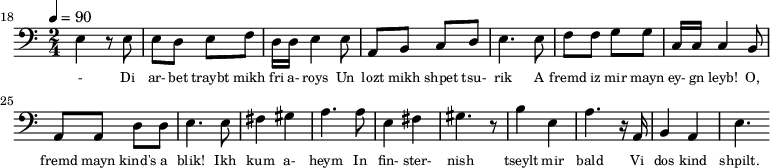 {\clef bass \tempo 4=90 \time 2/4
\set Score.currentBarNumber = #18 \bar ""
e4 r8 e8 e d e f d16 d e4 e8 a, b, c d e4. e8 f f g g c16 c c4 b,8
a, a, d d e4. e8 fis4 gis a4. a8 e4 fis gis4. r8 b4 e a4. r16 a, b,4 a, e4.
}\addlyrics {\set fontSize = #-2
- Di ar- bet traybt mikh fri a- roys Un lozt mikh shpet tsu- rik
A fremd iz mir mayn ey- gn leyb! O, fremd mayn kind's a blik!
Ikh kum a- heym In fin- ster- nish
tseylt mir bald Vi dos kind shpilt.
}
\midi{}
