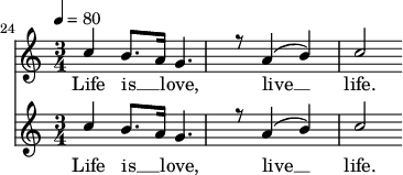 
<<
  \new Staff <<
            \set Staff.midiMinimumVolume = #0.3
        \set Staff.midiMaximumVolume = #0.7
        \set Score.currentBarNumber = #24 \bar "" \tempo 4=80   \time 3/4
    \new Voice = "one" \relative {
      \voiceOne
      c''4 b8. a16 g4. r8 a4 ( b ) c2
    }
  >>
  \new Lyrics \lyricsto "one" {
    Life is __ _ love, live __ life.
  }

  \new Staff <<
    \time 3/4
    \new Voice = "one" \relative {
      \voiceOne
      c''4 b8. a16 g4. r8 a4 ( b ) c2
    }
  >>
  \new Lyrics \lyricsto "one" {
    Life is __ _ love, live __ life.
  }
>>
\midi{}