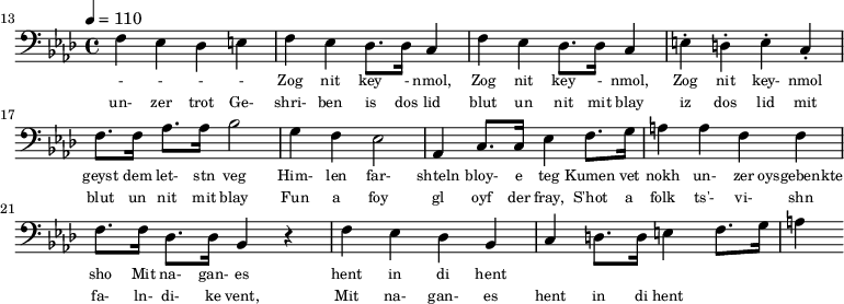 {\clef bass \tempo 4 = 110 \key aes \major
\set Score.currentBarNumber = #13 \bar "" 
f ees des e f ees des8. des16 c4 f ees des8. des16 c4 e-. d-. e-. c-. f8. f16 aes8. aes16 bes2 g4 f ees2 aes,4 c8. c16 ees4 f8. g16 a4 a f f f8. f16 des8. des16 bes,4 r4 f ees des bes, c d8. d16 e4 f8. g16 a4
}\addlyrics {\set fontSize = #-2
 - - - - Zog nit key - nmol, Zog nit key - nmol, Zog nit key- nmol geyst dem let- stn veg
Him- len far- shteln bloy- e teg Kumen vet nokh un- zer oysgebenkte sho
 Mit na- gan- es hent in di hent
}
\addlyrics {\set fontSize = #-2
 un- zer trot Ge- shri- ben is dos lid blut un nit mit blay iz dos lid mit blut un nit mit blay
 Fun a foy gl oyf der fray, S'hot a folk ts'- vi- shn fa- ln- di- ke vent,
 Mit na- gan- es hent in di hent
}\midi{}