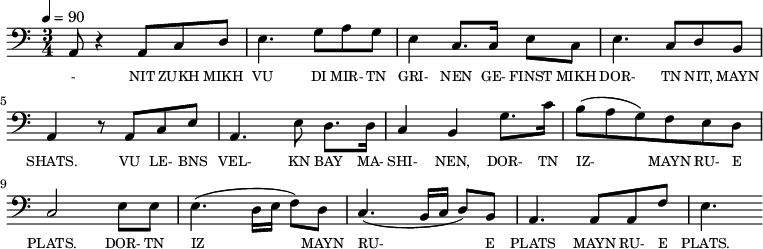 {\clef bass \tempo 4=90 \time 3/4
\set Score.currentBarNumber = #1 \bar ""
a,8 r4 a,8 c d e4. g8 a g e4 c8. c16 e8 c e4. c8 d b, a,4 r8 a, c e
a,4. e8 d8. d16 c4 b, g8. c'16 b8(a g) f e d c2 e8 e e4. (d16 e f8) d c4. (b,16 c d8) b, a,4. a,8 a, f e4.
}\addlyrics {\set fontSize = #-2
- NIT ZUKH MIKH VU DI MIR- TN GRI- NEN GE- FINST MIKH DOR- TN NIT, MAYN SHATS.
VU LE- BNS VEL- KN BAY MA- SHI- NEN, DOR- TN IZ- MAYN RU- E PLATS. DOR- TN IZ MAYN RU- E PLATS MAYN RU- E PLATS.
}
\midi{}