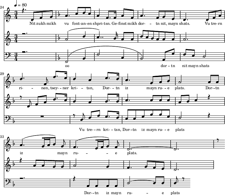 
<<
  \new Staff <<
    \set Staff.midiMinimumVolume = #0.3
    \set Staff.midiMaximumVolume = #0.7
    \set Score.currentBarNumber = #24 \bar "" \tempo 4=80 \time 3/4
    \new Voice = "one" \relative c '{  
      \voiceOne
        \key c \major
        r4. d8 f8 g8 
        \key f \major a4. c8 d c a4 f8. f16 a8 f8 a4. f8 g e d4. d8 f a d4. f,8 f'8. e16 d4 c4 e8. d16 c4. g8 a bes a2 a8 a a4. [( g16 a bes8 )] g  f4. [( e16 f g8 )] f d2.~ d r8
    }
  >>
  \new Lyrics \lyricsto "one" {\set fontSize = #-2
    Nit zukh mikh vu font- -- an- -- en shpri- -- tsn. Ge- -- finst mikh dor- -- tn nit, mayn shats. Vu tre- -- rn ri- -- nen, tsey- -- ner kri- -- tsn, Dor- -- tn iz mayn ru- -- e plats.  Dor- -- tn iz mayn ru- -- e plats.
  }

  \new Staff  <<
    \set Staff.midiMinimumVolume = #0.3
    \set Staff.midiMaximumVolume = #0.5
    \set Score.currentBarNumber = #24 \bar ""
    \key c \major \time 3/4
    \new Voice = "two" \fixed c '' {
      \voiceOne
      r2. \key f \major a,2 [( d4 c4.. )]  bes,16 a,8 a, d8 c bes, a, a, a, a,2. r8 d,8 f, a, d8. c16 bes,4 a, bes,8. bes,16 c4. c8 c c a, bes, c4 r4 r4 a,8 a, g, g, a,2 g,4 f,4. g,8 f, e,  d,2. 
    }
  >>
  \new Lyrics \lyricsto "two" {\set fontSize = #-2
  
  }

  \new Staff \with {midiInstrument = #"acoustic bass"} <<
    \set Staff.midiMinimumVolume = #4.7
    \set Staff.midiMaximumVolume = #5.9
    \set Score.currentBarNumber = #24 \bar ""
    \clef bass \key c \major \time 3/4
    \new Voice = "three"{
      \voiceOne 
      r2. \key f \major [( f,2 bes,4 f2 c4 bes,2 )] a,8 g f e d2 R2. r8 d8 f a g8. f16 e8 e g bes bes g f2 r4 r2. r4 a,8 a, a, a, d2~ d8 d d r8
    }
  >>
  \new Lyrics \lyricsto "three" {\set fontSize = #-2
  oo dor -- tn nit mayn shats Vu tre- -- rn  kri- -- tsn, Dor- -- tn iz mayn ru- -- e plats Dor- -- tn iz mayn ru- -- e plats
  }
>>
\midi{}