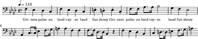 {\clef bass \tempo 4 = 110 \key aes \major
f ees des c f ees des c e-. d-. e-. c-. f8. f16 aes8. aes16 bes2 g4 f ees2 aes,4 c8. c16 ees4 f8. g16 a4 a f f f8. f16 des8. des16 bes,4 r4 f ees des bes, c d8. d16 e4 f8. g16 a4
}\addlyrics {\set fontSize = #-2
Gri- nem palm- en land vay- sn land fun shney Gri- nem palm- en land vay- sn land fun shney
}\midi{}