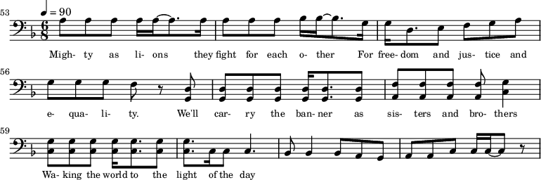 {\clef bass \tempo 4=90\key f \major \time 6/8 
\set Score.currentBarNumber = #53 \bar ""
a8 a a a16 a~ a8. a16 a8 a a bes16 bes~ bes8. g16 g d8. e8 f g a g g g f r8 <d g,> <d g,> <d g,> <d g,> <d g,>16 <d g,>8. <d g,>8 <f a,>8 <f a,> <f a,> <f a,> <g c>4
<g c>8 <g c> <g c> <g c>16 <g c>8. <g c>8 <g c>8. c16 c8 c4. bes,8 bes,4 bes,8 a, g, a, a,c c16 c~ c8 r
}\addlyrics {\set fontSize = #-2
Migh- ty as li- ons they fight for each o- ther For free- dom and jus- tice and e- qua- li- ty. We'll car- ry the ban- ner as sis- ters and bro- thers
Wa- king the world to the light of the day
} 
\midi{}