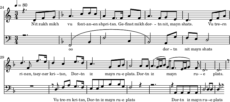 
<<
  \new Staff <<
    \set Staff.midiMinimumVolume = #0.3
    \set Staff.midiMaximumVolume = #0.7
    \set Score.currentBarNumber = #24 \bar "" \tempo 4=80 \time 3/4
    \new Voice = "one" \relative c '{  
      \voiceOne
        \key c \major
        r4. d8 f8 g8 
        \key f \major a4. c8 d c a4 f8. f16 a8 f8 a4. f8 g e d4. d8 f a d4. f,8 f'8. e16 d4 c4 e8. d16 c4. g8 a bes a2 a8 a a4. [( g16 a bes8 )] g [( f4. e16 f g8 )] f d2. d r8
    }
  >>
  \new Lyrics \lyricsto "one" {\set fontSize = #-2
    Nit zukh mikh vu font- -- an- -- en shpri- -- tsn. Ge- -- finst mikh dor- -- tn nit, mayn shats. Vu tre- -- rn ri- -- nen, tsey- -- ner kri- -- tsn, Dor- -- tn iz mayn ru- -- e plats.  Dor- -- tn iz mayn ru- -- e plats.
  }

  \new Staff \with {midiInstrument = #"acoustic bass"} <<
    \set Staff.midiMinimumVolume = #4.7
    \set Staff.midiMaximumVolume = #5.9
    \set Score.currentBarNumber = #24 \bar ""
    \clef bass \key c \major \time 3/4
    \new Voice = "two" {
      \voiceOne
      r2. \key f \major [( f,2 bes,4 f2 c4 bes,2 )] a,8 g f e d2 R2. r8 d8 f a g8. f16 e8 e g bes bes g f2 r4 r2. r4 a,8 a, a, a, d2~ d8 d d r8
    }
  >>
  \new Lyrics \lyricsto "two" {\set fontSize = #-2
  oo dor -- tn nit mayn shats Vu tre- -- rn  kri- -- tsn, Dor- -- tn iz mayn ru- -- e plats Dor- -- tn iz mayn ru- -- e plats
  }
>>
\midi{}